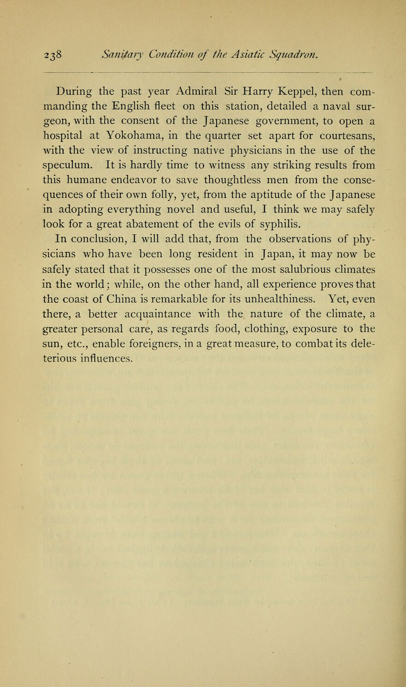 During the past year Admiral Sir Harry Keppel, then com- manding the English fleet on this station, detailed a naval sur- geon, with the consent of the Japanese government, to open a hospital at Yokohama, in the quarter set apart for courtesans, with the view of instructing native physicians in the use of the speculum. It is hardly time to witness any striking results from this humane endeavor to save thoughtless men from the conse- quences of their own folly, yet, from the aptitude of the Japanese in adopting everything novel and useful, I think we may safely look for a great abatement of the evils of syphilis. In conclusion, I will add that, from the observations of phy- sicians who have been long resident in Japan, it may now be safely stated that it possesses one of the most salubrious climates in the world; while, on the other hand, all experience proves that the coast of China is remarkable for its unhealthiness. Yet, even there, a better acquaintance with the nature of the climate, a greater personal care, as regards food, clothing, exposure to the sun, etc., enable foreigners, in a great measure, to combat its dele- terious influences.