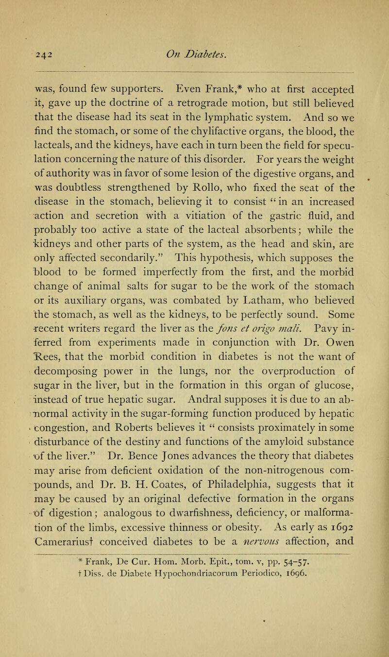 was, found few supporters. Even Frank,* who at first accepted it, gave up the doctrine of a retrograde motion, but still believed that the disease had its seat in the lymphatic system. And so we find the stomach, or some of the chylifactive organs, the blood, the lacteals, and the kidneys, have each in turn been the field for specu- lation concerning the nature of this disorder. For years the weight of authority was in favor of some lesion of the digestive organs, and was doubtless strengthened by Rollo, who fixed the seat of the disease in the stomach, believing it to consist in an increased action and secretion with a vitiation of the gastric fluid, and probably too active a state of the lacteal absorbents; while the kidneys and other parts of the system, as the head and skin, are only affected secondarily. This hypothesis, which supposes the blood to be formed imperfectly from the first, and the morbid change of animal salts for sugar to be the work of the stomach or its auxiliary organs, was combated by Latham, who believed the stomach, as well as the kidneys, to be perfectly sound. Some •recent writers regard the liver as the fofis et origo mali. Pavy in- ferred from experiments made in conjunction with Dr. Owen Rees, that the morbid condition in diabetes is not the want of decomposing power in the lungs, nor the overproduction of sugar in the liver, but in the formation in this organ of glucose, instead of true hepatic sugar. Andral supposes it is due to an ab- normal activity in the sugar-forming function produced by hepatic congestion, and Roberts believes it  consists proximately in some disturbance of the destiny and functions of the amyloid substance •of the liver. Dr. Bence Jones advances the theory that diabetes may arise from deficient oxidation of the non-nitrogenous com- pounds, and Dr. B. H. Coates, of Philadelphia, suggests that it may be caused by an original defective formation in the organs 'Of digestion; analogous to dvvarfishness, deficiency, or malforma- tion of the limbs, excessive thinness or obesity. As early as 1692 Camerariust conceived diabetes to be a nervous affection, and * Frank, De Cur. Horn. Morb. Epit., torn, v, pp. 54-57. tDiss. de Diabete Hypochondriacorum Periodico, 1696.