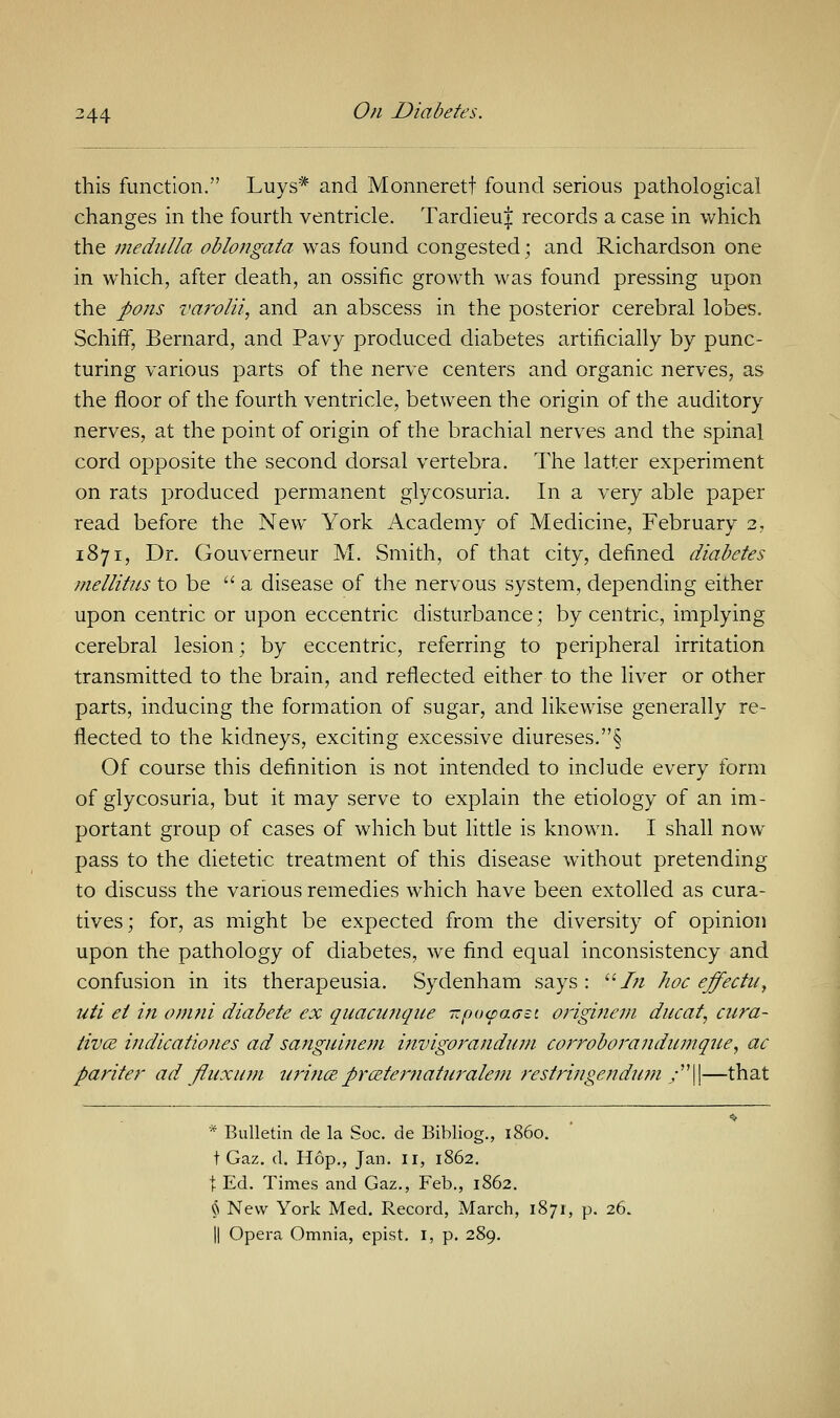 this function. Luys* and Monnerett found serious pathological changes in the fourth ventricle. Tardieuf records a case in which the medulla oblongata was found congested • and Richardson one in which, after death, an ossific growth was found pressing upon the ports varolii, and an abscess in the posterior cerebral lobes. SchirT, Bernard, and Pavy produced diabetes artificially by punc- turing various parts of the nerve centers and organic nerves, as the floor of the fourth ventricle, between the origin of the auditory nerves, at the point of origin of the brachial nerves and the spinal cord opposite the second dorsal vertebra. The latter experiment on rats produced permanent glycosuria. In a very able paper read before the New York Academy of Medicine, February 2, 1871, Dr. Gouverneur M. Smith, of that city, defined diabetes mellitus to be  a disease of the nervous system, depending either upon centric or upon eccentric disturbance; by centric, implying cerebral lesion; by eccentric, referring to peripheral irritation transmitted to the brain, and reflected either to the liver or other parts, inducing the formation of sugar, and likewise generally re- flected to the kidneys, exciting excessive diureses.§ Of course this definition is not intended to include every form of glycosuria, but it may serve to explain the etiology of an im- portant group of cases of which but little is known. I shall now pass to the dietetic treatment of this disease without pretending to discuss the various remedies which have been extolled as cura- tives; for, as might be expected from the diversity of opinion upon the pathology of diabetes, we find equal inconsistency and confusion in its therapeusia. Sydenham says: In hoc effectu, uti ei in omni diabete ex quacunque TzpotpaGet originem ducat, cura- tives indicationes ad sanguinem invigorandurn corroborandumque, ac pariter ad fluxurn urince. firceternaturalem restringendum y||—that * Bulletin de la Soc. de Bibliog., i860. t Gaz. d. Hop., Jan. 11, 1862. t Ed. Times and Gaz., Feb., 1862. § New York Med. Record, March, 1871, p. 26. || Opera Omnia, epist. I, p. 289.