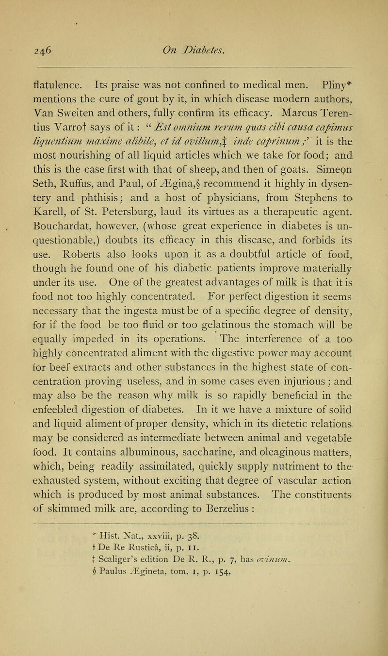 flatulence. Its praise was not confined to medical men. Pliny* mentions the cure of gout by it, in which disease modern authors. Van Sweiten and others, fully confirm its efficacy. Marcus Teren- tius Varrof says of it:  Est omnium rerum quas cibi causa capimus liquejitium maxime alibile, et id ovilium,% hide caprinum/' it is the most nourishing of all liquid articles which we take for food; and this is the case first with that of sheep, and then of goats. Simeon Seth, Ruffus, and Paul, of ^Egina,§ recommend it highly in dysen- tery and phthisis; and a host of physicians, from Stephens to Karell, of St. Petersburg, laud its virtues as a therapeutic agent. Bouchardat, however, (whose great experience in diabetes is un- questionable,) doubts its efficacy in this disease, and forbids its use. Roberts also looks upon it as a doubtful article of food, though he found one of his diabetic patients improve materially under its use. One of the greatest advantages of milk is that it is food not too highly concentrated. For perfect digestion it seems necessary that the ingesta must be of a specific degree of density, for if the food be too fluid or too gelatinous the stomach will be equally impeded in its operations. The interference of a too highly concentrated aliment with the digestive power may account for beef extracts and other substances in the highest state of con- centration proving useless, and in some cases even injurious; and may also be the reason why milk is so rapidly beneficial in the enfeebled digestion of diabetes. In it we have a mixture of solid and liquid aliment of proper density, which in its dietetic relations may be considered as intermediate between animal and vegetable food. It contains albuminous, saccharine, and oleaginous matters, which, being readily assimilated, quickly supply nutriment to the exhausted system, without exciting that degree of vascular action which is produced by most animal substances. The constituents of skimmed milk are, according to Berzelius : * Hist. Nat., xxviii, p. 38. tDe Re Rustica, ii, p. 11. t Scaliger's edition De R. R., p. 7, has § Paulas .Egineta, torn. 1, p. 154,