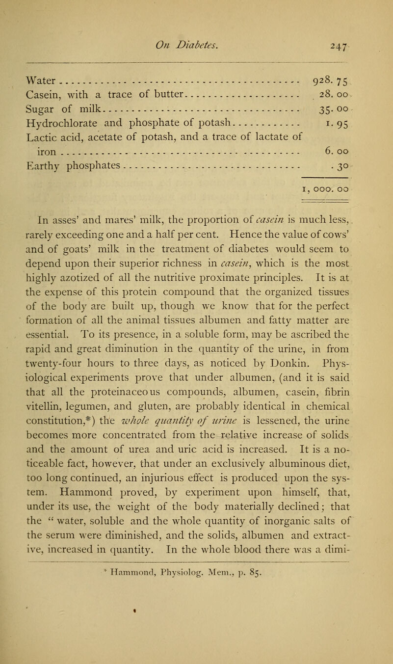 Water 928. 75 Casein, with a trace of butter 28. 00 Sugar of milk - 35. 00 Hydrochlorate and phosphate of potash 1. 95 Lactic acid, acetate of potash, and a trace of lactate of iron 6. 00 Earthy phosphates .30 1, 000. 00 In asses' and mares' milk, the proportion of casein is much less,. rarely exceeding one and a half per cent. Hence the value of cows' and of goats' milk in the treatment of diabetes would seem to depend upon their superior richness in casein, which is the most highly azotized of all the nutritive proximate principles. It is at the expense of this protein compound that the organized tissues of the body are built up, though we know that for the perfect formation of all the animal tissues albumen and fatty matter are essential. To its presence, in a soluble form, may be ascribed the rapid and great diminution in the quantity of the urine, in from twenty-four hours to three days, as noticed by Donkin. Phys- iological experiments prove that under albumen, (and it is said that all the proteinaceous compounds, albumen, casein, fibrin vitellin, legumen, and gluten, are probably identical in chemical constitution,*) the whole quantity of urine is lessened, the urine becomes more concentrated from the relative increase of solids and the amount of urea and uric acid is increased. It is a no- ticeable fact, however, that under an exclusively albuminous diet, too long continued, an injurious effect is produced upon the sys- tem. Hammond proved, by experiment upon himself, that, under its use, the weight of the body materially declined; that the  water, soluble and the whole quantity of inorganic salts of the serum were diminished, and the solids, albumen and extract- ive, increased in quantity. In the whole blood there was a dimi- Hammond, Physiolog. Mem., p. 85.
