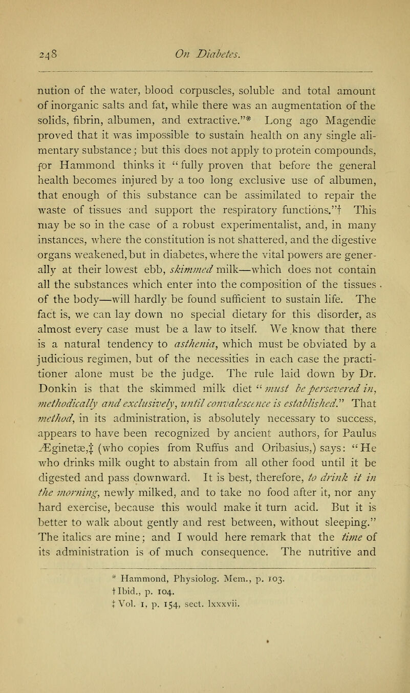 nution of the water, blood corpuscles, soluble and total amount of inorganic salts and fat, while there was an augmentation of the solids, fibrin, albumen, and extractive.* Long ago Magendie proved that it was impossible to sustain health on any single ali- mentary substance; but this does not apply to protein compounds, for Hammond thinks it  fully proven that before the general health becomes injured by a too long exclusive use of albumen, that enough of this substance can be assimilated to repair the waste of tissues and support the respiratory functions, f This may be so in the case of a robust experimentalist, and, in many instances, where the constitution is not shattered, and the digestive organs weakened, but in diabetes, where the vital powers are gener- ally at their lowest ebb, skimmed milk—which does not contain all the substances which enter into the composition of the tissues of the body—will hardly be found sufficient to sustain life. The fact is, we can lay down no special dietary for this disorder, as almost every case must be a law to itself. We know that there is a natural tendency to asthenia, which must be obviated by a judicious regimen, but of the necessities in each case the practi- tioner alone must be the judge. The rule laid down by Dr. Donkin is that the skimmed milk diet  must be persevered in, Methodically a?id exclusively, until convalescence is established.'''' That method, in its administration, is absolutely necessary to success, appears to have been recognized by ancient authors, for Paulus _'Eginetse,| (who copies from Ruffus and Oribasius,) says: He who drinks milk ought to abstain from all other food until it be digested and pass downward. It is best, therefore, to drink it in the morning, newly milked, and to take no food after it, nor any hard exercise, because this would make it turn acid. But it is better to walk about gently and rest between, without sleeping. The italics are mine; and I would here remark that the time of its administration is of much consequence. The nutritive and * Hammond, Physiolog. Mem., p. X03. + Ibid., p. 104.