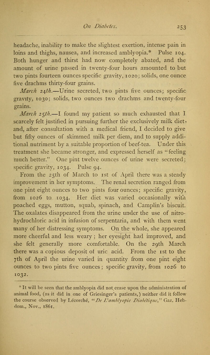 headache, inability to make the slightest exertion, intense pain in loins and thighs, nausea, and increased amblyopia.* Pulse 104. Both hunger and thirst had now completely abated, and the amount of urine passed in twenty-four hours amounted to but two pints fourteen ounces specific gravity, 1020; solids, one ounce five drachms thirty-four grains. March 24^.—Urine secreted, two pints five ounces; specific gravity, 1030; solids, two ounces two drachms and twenty-four grains. March 2$th.—I found my patient so much exhausted that I scarcely felt justified in pursuing further the exclusively milk diet? and, after consultation with a medical friend, I decided to give but fifty ounces of skimmed milk per diem, and to supply addi- tional nutriment by a suitable proportion of beef-tea. Under this treatment she became stronger, and expressed herself as feeling much better. One pint twelve ounces of urine were secreted; specific gravity, 1034. Pulse 94. From the 25th of March to 1st of April there was a steady improvement in her symptoms. The renal secretion ranged from one pint eight ounces to two pints four ounces; specific gravity, from 1026 to 1034. Her diet was varied occasionally with poached eggs, mutton, squab, spinach, and Camplin's biscuit. The oxalates disappeared from the urine under the use of nitro- hydrochloric acid in infusion of serpentaria, and with them went many of her distressing symptoms. On the whole, she appeared more cheerful and less weary; her eyesight had improved, and she felt generally more comfortable. On the 29th March there was a copious deposit of uric acid. From the 1st to the 7th of April the urine varied in quantity from one pint eight ounces to two pints five ounces; specific gravity, from 1026 to 1032. * It will be seen that the amblyopia did not cease upon the administration of animal food, (as it did in one of Griesinger's patients,) neither did it follow the course observed by Lecorche, Be V amblyopic Diabetique Gaz. Heb- dom., Nov., 1861.