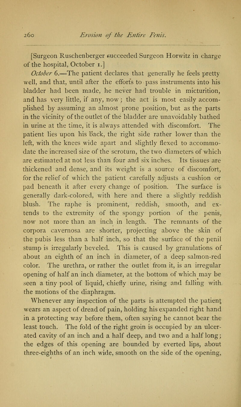 [Surgeon Ruschenberger succeeded Surgeon Horwitz in charge of the hospital, October i.] October 6.—The patient declares that generally he feels pretty well, and that, until after the efforts to pass instruments into his bladder had been made, he never had trouble in micturition, and has very little, if any, now ; the act is most easily accom- plished by assuming an almost prone position, but as the parts in the vicinity of the outlet of the bladder are unavoidably bathed in urine at the time, it is always attended with discomfort. The patient lies upon his Back, the right side rather lower than the left, with the knees wide apart and slightly flexed to accommo- date the increased size of the scrotum, the two diameters of which are estimated at not less than four and six inches. Its tissues are thickened and dense, and its weight is a source of discomfort, for the relief of which the patient carefully adjusts a cushion or pad beneath it after every change of position. The surface is generally dark-colored, with here and there a slightly reddish blush. The raphe is prominent, reddish, smooth, and ex- tends to the extremity of the spongy portion of the penis, now not more than an inch in length. The remnants of the corpora cavernosa are shorter, projecting above the skin of the pubis less than a half inch, so that the surface of the penil stump is irregularly beveled. This is caused by granulations of about an eighth of an inch in diameter, of a deep salmon-red color. The urethra, or rather the outlet from it, is an irregular opening of half an inch diameter, at the bottom of which may be seen a tiny pool of liquid, chiefly urine, rising and falling with the motions of the diaphragm. Whenever any inspection of the parts is attempted the patient wears an aspect of dread of pain, holding his expanded right hand in a protecting way before them, often saying he cannot bear the least touch. The fold of the right groin is occupied by an ulcer- ated cavity of an inch and a half deep, and two and a half long; the edges of this opening are bounded by everted lips, about three-eighths of an inch wide, smooth on the side of the opening.