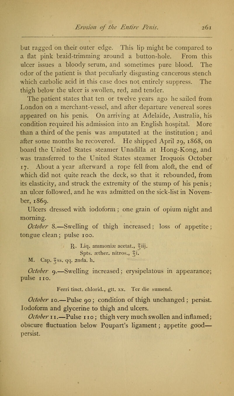 but ragged on their outer edge. This lip might be compared to a flat pink braid-trimming around a button-hole. From this ulcer issues a bloody serum, and sometimes pure blood. The odor of the patient is that peculiarly disgusting cancerous stench which carbolic acid in this case does not entirely suppress. The thigh below the ulcer is swollen, red, and tender. The patient states that ten or twelve years ago he sailed from London on a merchant-vessel, and after departure venereal sores appeared on his penis. On arriving at Adelaide, Australia, his condition required his admission into an English hospital. More than a third of the penis was amputated at the institution; and after some months he recovered. He shipped April 29, 1868, on board the United States steamer Unadilla at Hong-Kong, and was transferred to the United States steamer Iroquois October 17. About a year afterward a rope fell from aloft, the end of which did not quite reach the deck, so that it rebounded, from its elasticity, and struck the extremity of the stump of his penis; an ulcer followed, and he was admitted on the sick-list in Novem- ber, 1869. Ulcers dressed with iodoform; one grain of opium night and morning. October 8.—Swelling of thigh increased; loss of appetite; tongue clean; pulse 100. J^. Liq. ammonite acetat., ^iij. Spts. sether. nitros., ^i. M. Cap. ^ss. qq. 2nda. h. October 9.—Swelling increased; erysipelatous in appearance; pulse no. Ferri tinct. chlorid., gtt. xx. Ter die sumend. October 10.—Pulse 90; condition of thigh unchanged; persist. Iodoform and glycerine to thigh and ulcers. October 11.—Pulse no; thigh very much swollen and inflamed; obscure fluctuation below Poupart's ligament; appetite good— persist.