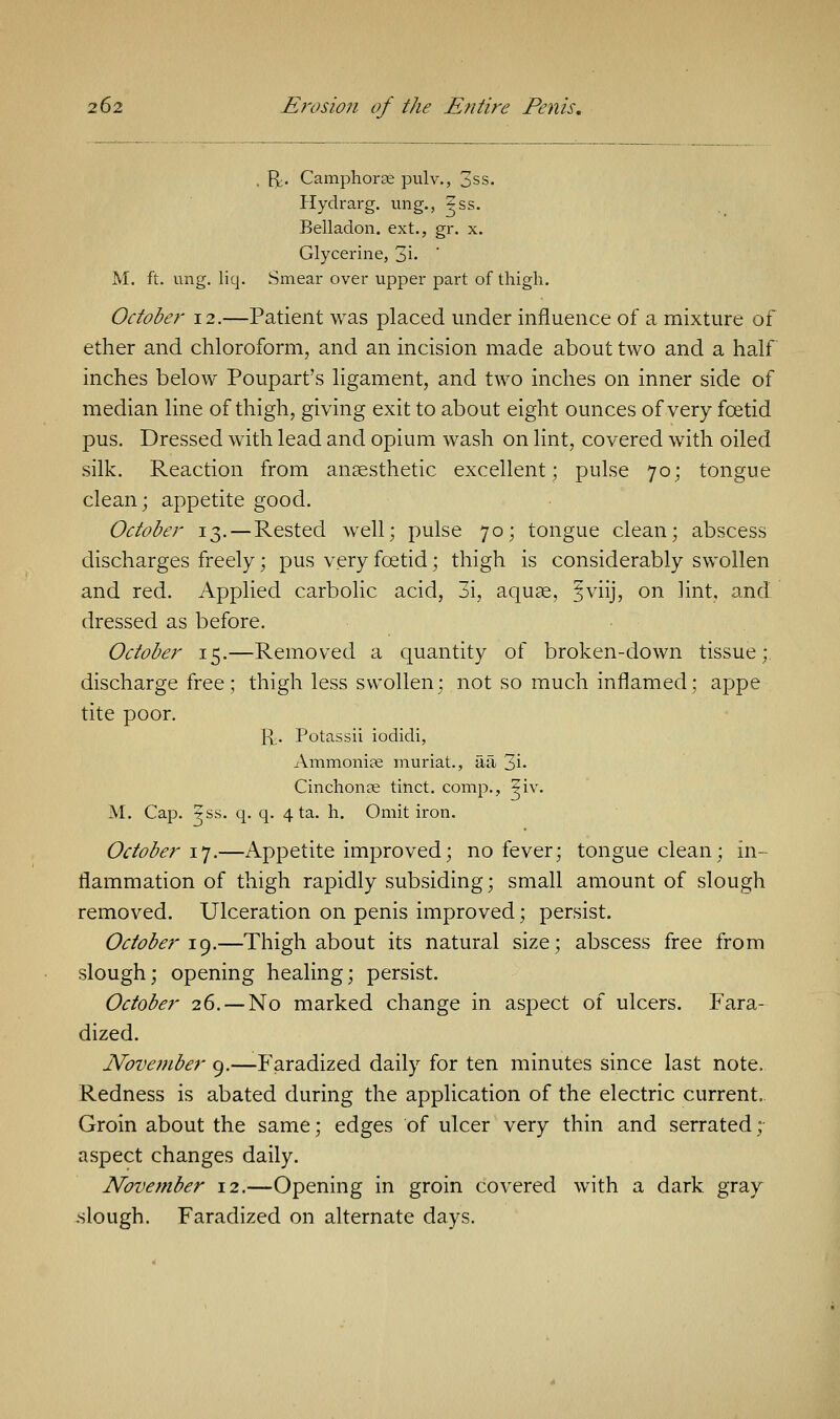 . ft. Camphorse pulv., 3ss. Hydrarg. ung., ?ss. Belladon. ext., gr. x. Glycerine, 3i- M. ft. ung. liq. Smear over upper part of thigh. October 12.—Patient was placed under influence of a mixture of ether and chloroform, and an incision made about two and a half inches below Poupart's ligament, and two inches on inner side of median line of thigh, giving exit to about eight ounces of very foetid pus. Dressed with lead and opium wash on lint, covered with oiled silk. Reaction from anaesthetic excellent; pulse 70; tongue clean; appetite good. October 13. —Rested well; pulse 70; tongue clean; abscess discharges freely; pus very foetid; thigh is considerably swollen and red. Applied carbolic acid, 3i, aquae, fviij, on lint, and dressed as before. October 15.—Removed a quantity of broken-down tissue; discharge free; thigh less swollen; not so much inflamed; appe tite poor. ft. Potassii iodidi, Ammonias muriat., aa 3i- Cinchonae tinct. comp., |iv. M. Cap. ^ss. q. q. 4 ta. h. Omit iron. October 17.—Appetite improved; no fever; tongue clean; in- flammation of thigh rapidly subsiding; small amount of slough removed. Ulceration on penis improved; persist. October 19.—Thigh about its natural size; abscess free from slough; opening healing; persist. October 26. — No marked change in aspect of ulcers. Fara- dized. Nove?7iber 9.—Faradized daily for ten minutes since last note. Redness is abated during the application of the electric current, Groin about the same; edges of ulcer very thin and serrated; aspect changes daily. November 12.—Opening in groin covered with a dark gray .slough. Faradized on alternate days.