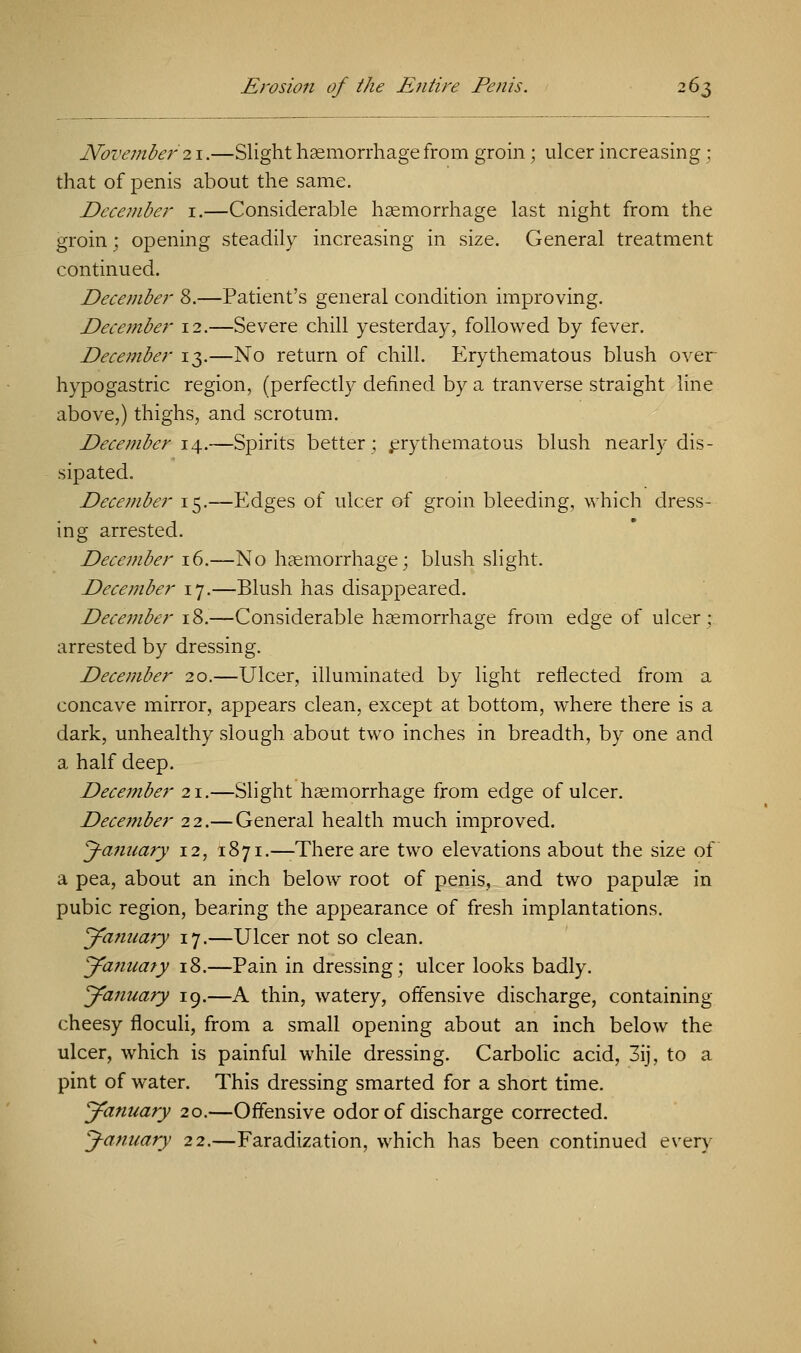 November 21.—Slight haemorrhage from groin; ulcer increasing ; that of penis about the same. December 1.—Considerable haemorrhage last night from the groin; opening steadily increasing in size. General treatment continued. December 8.—Patient's general condition improving. December 12.—Severe chill yesterday, followed by fever. December 13.—No return of chill. Erythematous blush over hypogastric region, (perfectly defined by a tranverse straight line above,) thighs, and scrotum. December 14.—Spirits better; erythematous blush nearly dis- sipated. December 15.-—Edges of ulcer of groin bleeding, which dress- ing arrested. December 16.—No haemorrhage; blush slight. December 17.—Blush has disappeared. December 18.—Considerable haemorrhage from edge of ulcer; arrested by dressing. December 20.—Ulcer, illuminated by light reflected from a concave mirror, appears clean, except at bottom, where there is a dark, unhealthy slough about two inches in breadth, by one and a half deep. Dece7?iber 21.—Slight haemorrhage from edge of ulcer. December 22.— General health much improved. January 12, 1871.—-There are two elevations about the size of a pea, about an inch below root of penis, and two papulae in pubic region, bearing the appearance of fresh implantations. January 17.—Ulcer not so clean. January 18.—Pain in dressing; ulcer looks badly. January 19.—A thin, watery, offensive discharge, containing cheesy floculi, from a small opening about an inch below the ulcer, which is painful while dressing. Carbolic acid, 3ij, to a pint of water. This dressing smarted for a short time. January 20.—Offensive odor of discharge corrected. January 22.—Faradization, which has been continued every