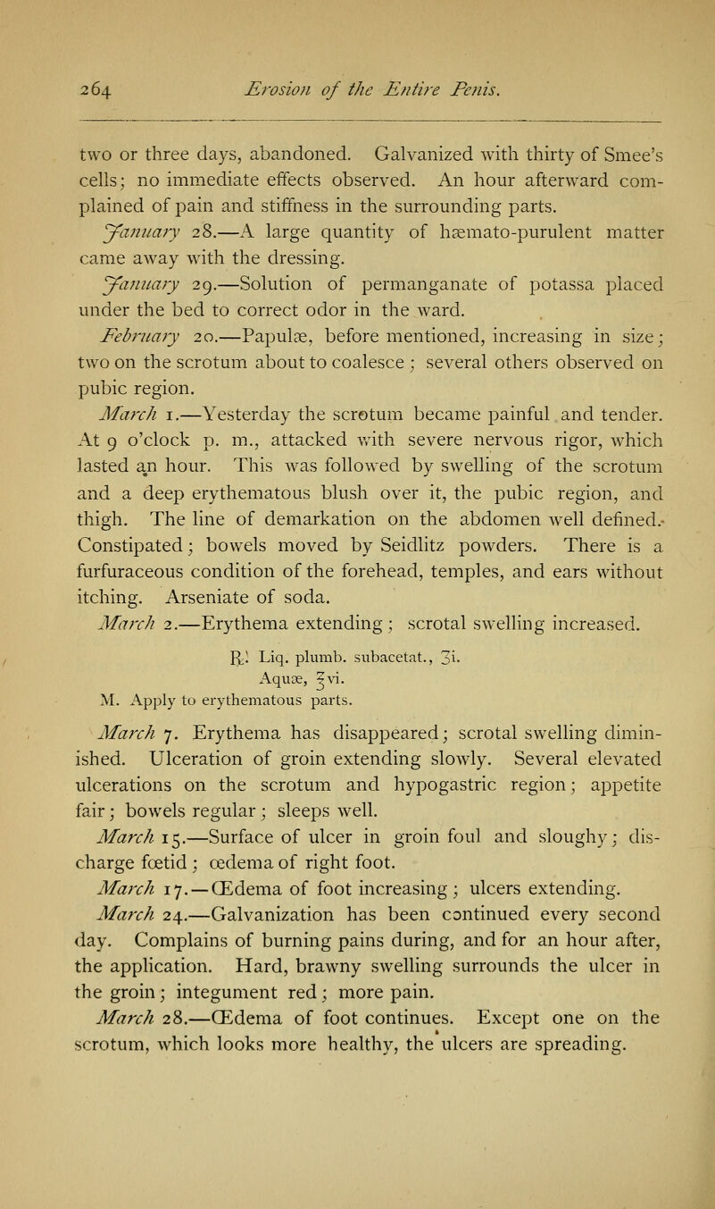 two or three days, abandoned. Galvanized with thirty of Smee's cells; no immediate effects observed. An hour afterward com- plained of pain and stiffness in the surrounding parts. January 28.—A large quantity of hsemato-purulent matter came away with the dressing. January 29.—Solution of permanganate of potassa placed under the bed to correct odor in the ward. February 20.—Papulae, before mentioned, increasing in size; two on the scrotum about to coalesce ; several others observed on pubic region. March 1.—Yesterday the scrotum became painful and tender. At 9 o'clock p. m., attacked with severe nervous rigor, which lasted a#n hour. This was followed by swelling of the scrotum and a deep erythematous blush over it, the pubic region, and thigh. The line of demarkation on the abdomen well defined.- Constipated; bowels moved by Seidlitz powders. There is a. furfuraceous condition of the forehead, temples, and ears without itching. Arseniate of soda. March 2.—Erythema extending; scrotal swelling increased. f^l Liq. plumb, subacetat., 3i- Aquae, ^vi. M. Apply to erythematous parts. March 7. Erythema has disappeared; scrotal swelling dimin- ished. Ulceration of groin extending slowly. Several elevated ulcerations on the scrotum and hypogastric region; appetite fair; bowels regular; sleeps well. March 15.—Surface of ulcer in groin foul and sloughy; dis- charge foetid ; oedema of right foot. March 17.— (Edema of foot increasing; ulcers extending. March 24.—Galvanization has been continued every second day. Complains of burning pains during, and for an hour after, the application. Hard, brawny swelling surrounds the ulcer in the groin; integument red; more pain. March 28.—CEdema of foot continues. Except one on the scrotum, which looks more healthy, the ulcers are spreading.