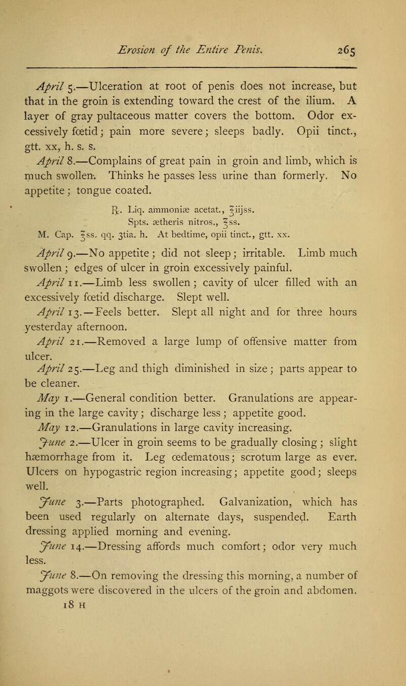 April 5.—Ulceration at root of penis does not increase, but that in the groin is extending toward the crest of the ilium. A layer of gray pultaceous matter covers the bottom. Odor ex- cessively foetid; pain more severe; sleeps badly. Opii tinct., gtt. xx, h. s. s. April 8.—Complains of great pain in groin and limb, which is much swollen. Thinks he passes less urine than formerly. No appetite; tongue coated. Iy. Liq. ammonia; acetat., ?iijss. Spts. aetheris nitros., ^ss. M. Cap. ?ss, qq. 3tia. h. At bedtime, opii tinct., gtt. xx. April 9.—No appetite ; did not sleep; irritable. Limb much swollen ; edges of ulcer in groin excessively painful. April 11.—Limb less swollen ; cavity of ulcer filled with an excessively foetid discharge. Slept well. April 13.— Feels better. Slept all night and for three hours yesterday afternoon. April 21.—Removed a large lump of offensive matter from ulcer. April 25.—Leg and thigh diminished in size; parts appear to be cleaner. May 1.—General condition better. Granulations are appear- ing in the large cavity; discharge less; appetite good. May 12.—Granulations in large cavity increasing. J-ime 2.—Ulcer in groin seems to be gradually closing; slight haemorrhage from it. Leg ©edematous; scrotum large as ever. Ulcers on hypogastric region increasing; appetite good; sleeps well. yune 3.—Parts photographed. Galvanization, which has been used regularly on alternate days, suspended. Earth dressing applied morning and evening. yune 14.—Dressing affords much comfort; odor very much less. yune 8.—On removing the dressing this morning, a number of maggots were discovered in the ulcers of the groin and abdomen. 18 H