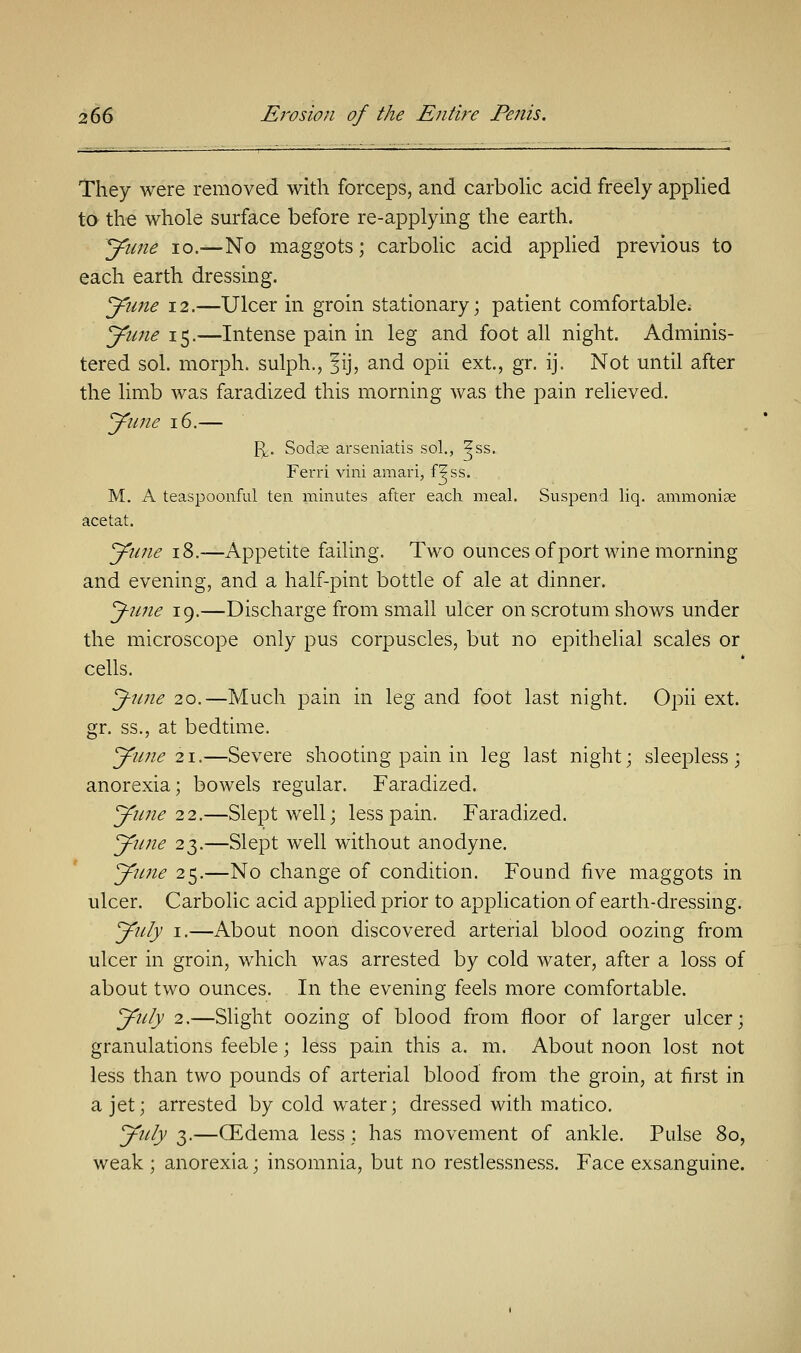 They were removed with forceps, and carbolic acid freely applied to the whole surface before re-applying the earth. June 10.—No maggots; carbolic acid applied previous to each earth dressing. June 12.—Ulcer in groin stationary; patient comfortable. June 15.—Intense pain in leg and foot all night. Adminis- tered sol. morph. sulph., fij, and opii ext., gr. ij. Not until after the limb was faradized this morning was the pain relieved. June 16.— fy. Sodse arseniatis sol., ^ss. Ferri vini amari, f?ss. M. A teaspoonful ten minutes after each meal. Suspend liq. ammoniae acetat. June 18.—Appetite failing. Two ounces of port wine morning and evening, and a half-pint bottle of ale at dinner. Jme 19.—Discharge from small ulcer on scrotum shows under the microscope only pus corpuscles, but no epithelial scales or cells. J-une 20.—Much pain in leg and foot last night. Opii ext. gr. ss., at bedtime. June 21.—Severe shooting pain in leg last night; sleepless; anorexia; bowels regular. Faradized. June 22.—Slept well; less pain. Faradized. June 23.—Slept well without anodyne. June 25.—No change of condition. Found five maggots in ulcer. Carbolic acid applied prior to application of earth-dressing. July 1.—About noon discovered arterial blood oozing from ulcer in groin, which was arrested by cold water, after a loss of about two ounces. In the evening feels more comfortable. July 2.—Slight oozing of blood from floor of larger ulcer; granulations feeble; less pain this a. m. About noon lost not less than two pounds of arterial blood from the groin, at first in a jet; arrested by cold water; dressed with matico. July 3.—GEdema less : has movement of ankle. Pulse 80, weak ; anorexia; insomnia, but no restlessness. Face exsanguine.