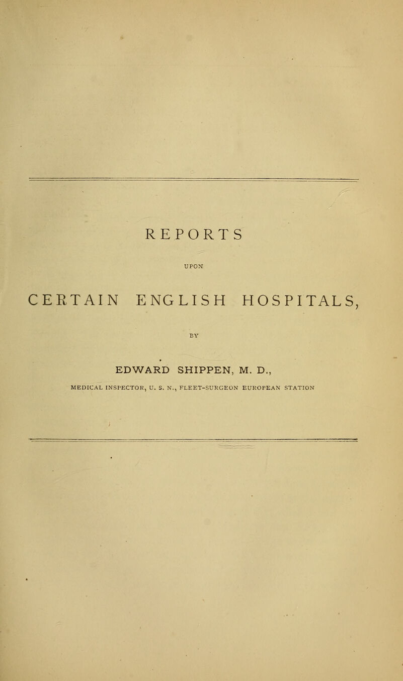 REPORTS CERTAIN ENGLISH HOSPITALS, EDWARD SHIPPEN, M. D., MEDICAL INSPECTOR, U. S. N., FLEET-SURGEON EUROPEAN STATION