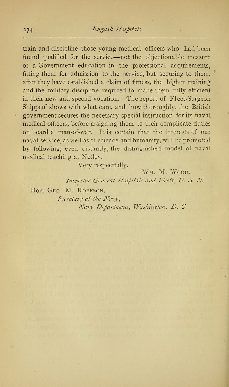 train and discipline those young medical officers who had been found qualified for the service—not the objectionable measure of a Government education in the professional acquirements, fitting them for admission to the service, but securing to them, after they have established a claim of fitness, the higher training and the military discipline required to make them fully efficient in their new and special vocation. The report of Fleet-Surgeon Shippen' shows with what care, and how thoroughly, the British government secures the necessary special instruction for its naval medical officers, before assigning them to their complicate duties on board a man-of-war. It is certain that the interests of our naval service, as well as of science and humanity, will be promoted by following, even distantly, the distinguished model of naval medical teaching at Netley. Very respectfully, Wm. M. Wood, Inspector- General Hospitals and Fleets, U. S. N. Hon. Geo. M. Robeson, Secretary of the Navy, Navy Department, Washington, D. C.