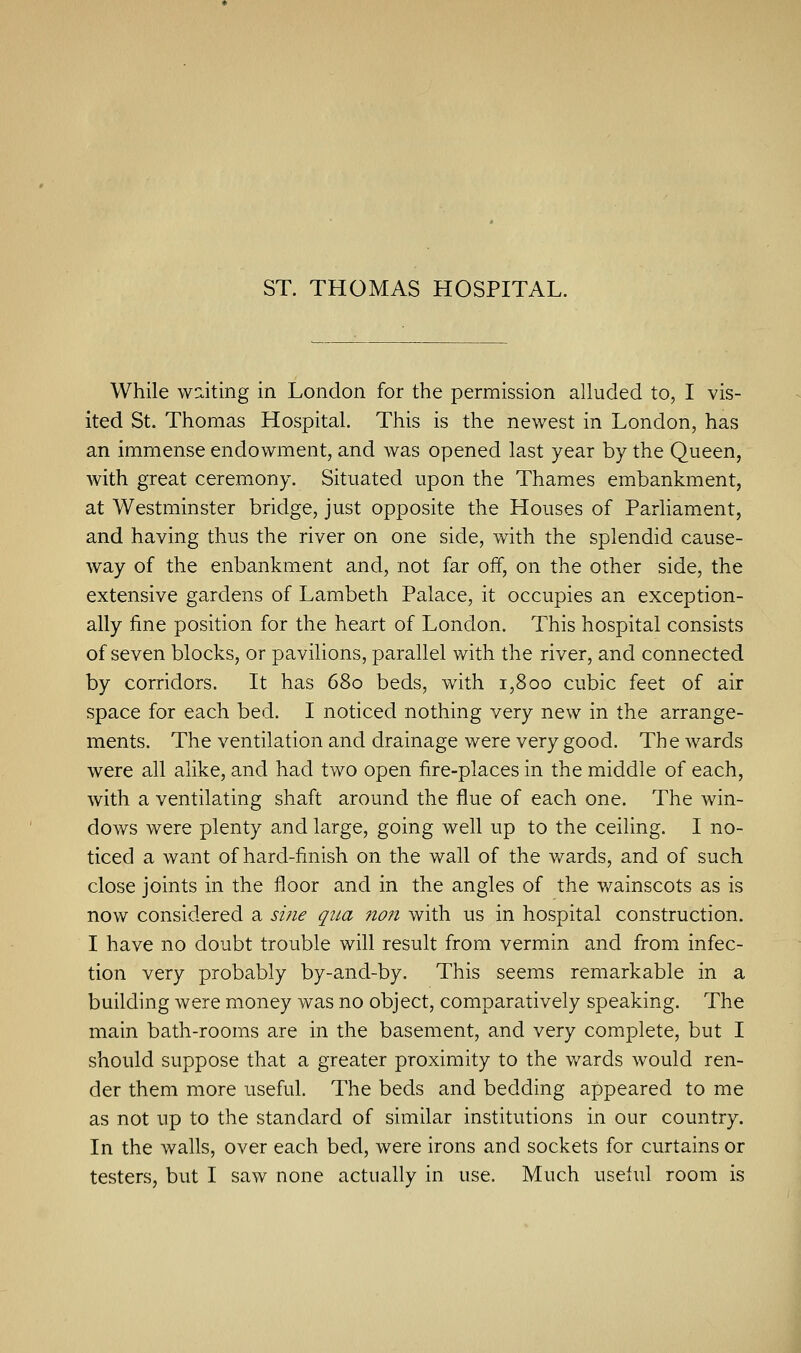 ST. THOMAS HOSPITAL. While waiting in London for the permission alluded to, I vis- ited St. Thomas Hospital. This is the newest in London, has an immense endowment, and was opened last year by the Queen, with great ceremony. Situated upon the Thames embankment, at Westminster bridge, just opposite the Houses of Parliament, and having thus the river on one side, with the splendid cause- way of the enbankment and, not far off, on the other side, the extensive gardens of Lambeth Palace, it occupies an exception- ally fine position for the heart of London. This hospital consists of seven blocks, or pavilions, parallel with the river, and connected by corridors. It has 680 beds, with 1,800 cubic feet of air space for each bed. I noticed nothing very new in the arrange- ments. The ventilation and drainage were very good. The wards were all alike, and had two open fire-places in the middle of each, with a ventilating shaft around the flue of each one. The win- dows were plenty and large, going well up to the ceiling. I no- ticed a want of hard-finish on the wall of the wards, and of such close joints in the floor and in the angles of the wainscots as is now considered a sine qua non with us in hospital construction. I have no doubt trouble will result from vermin and from infec- tion very probably by-and-by. This seems remarkable in a building were money was no object, comparatively speaking. The main bath-rooms are in the basement, and very complete, but I should suppose that a greater proximity to the wards would ren- der them more useful. The beds and bedding appeared to me as not up to the standard of similar institutions in our country. In the walls, over each bed, were irons and sockets for curtains or testers, but I saw none actually in use. Much useful room is