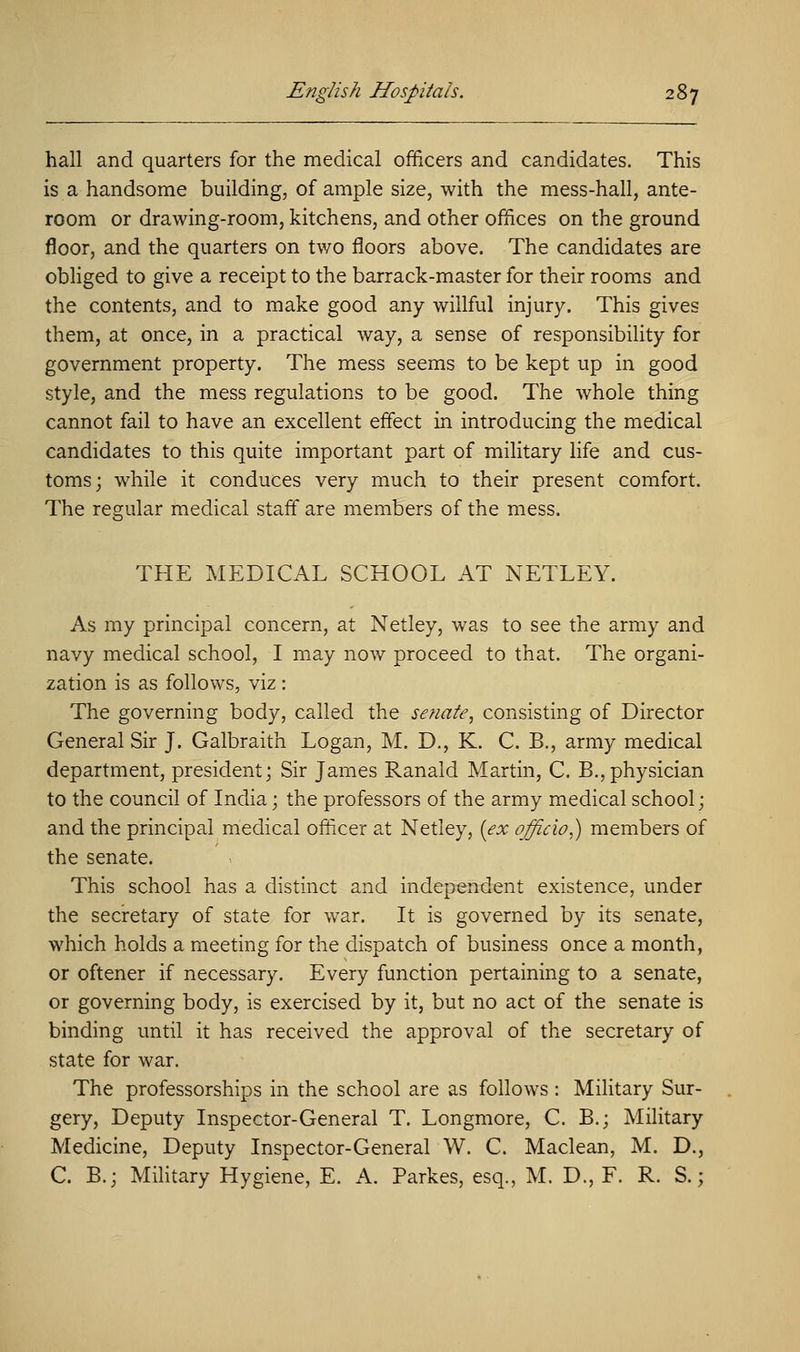 hall and quarters for the medical officers and candidates. This is a handsome building, of ample size, with the mess-hall, ante- room or drawing-room, kitchens, and other offices on the ground floor, and the quarters on two floors above. The candidates are obliged to give a receipt to the barrack-master for their rooms and the contents, and to make good any willful injury. This gives them, at once, in a practical way, a sense of responsibility for government property. The mess seems to be kept up in good style, and the mess regulations to be good. The whole thing cannot fail to have an excellent effect in introducing the medical candidates to this quite important part of military life and cus- toms; while it conduces very much to their present comfort. The regular medical staff are members of the mess. THE MEDICAL SCHOOL AT NETLEY. As my principal concern, at Netley, was to see the army and navy medical school, I may now proceed to that. The organi- zation is as follows, viz: The governing body, called the senate, consisting of Director General Sir J. Galbraith Logan, M. D., K. C. B., army medical department, president; Sir James Ranald Martin, C. B.,physician to the council of India; the professors of the army medical school; and the principal medical officer at Netley, (ex officio,) members of the senate. This school has a distinct and independent existence, under the secretary of state for war. It is governed by its senate, which holds a meeting for the dispatch of business once a month, or oftener if necessary. Every function pertaining to a senate, or governing body, is exercised by it, but no act of the senate is binding until it has received the approval of the secretary of state for war. The professorships in the school are as follows : Military Sur- gery, Deputy Inspector-General T. Longmore, C. B.; Military Medicine, Deputy Inspector-General W. C. Maclean, M. D., C. B.; Military Hygiene, E. A. Parkes, esq., M. D., F. R. S.;