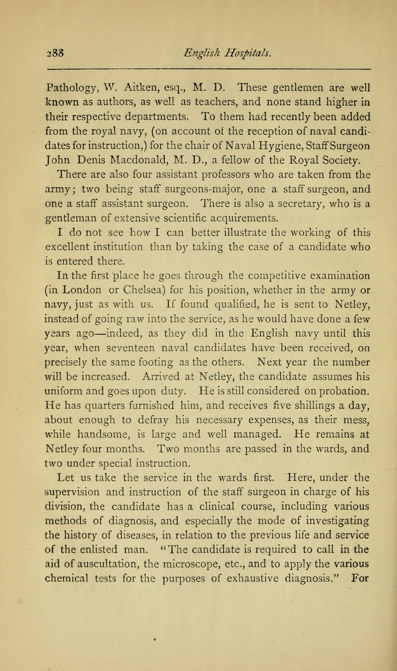 Pathology, W. Aitken, esq., M. D. These gentlemen are well known as authors, as well as teachers, and none stand higher in their respective departments. To them had recently been added from the royal navy, (on account of the reception of naval candi- dates for instruction,) for the chair of Naval Hygiene, Staff Surgeon John Denis Macdonald, M. D., a fellow of the Royal Society. There are also four assistant professors who are taken from the army; two being staff surgeons-major, one a staff surgeon, and one a staff assistant surgeon. There is also a secretary, who is a gentleman of extensive scientific acquirements. I do not see how I can better illustrate the working of this excellent institution than by taking the case of a candidate who is entered there. In the first place he goes through the competitive examination (in London or Chelsea) for his position, whether in the army or navy, just as with us. If found qualified, he is sent to Netley, instead of going raw into the service, as he would have done a few years ago—indeed, as they did in the English navy until this year, when seventeen naval candidates have been received, on precisely the same footing as the others. Next year the number will be increased. Arrived at Netley, the candidate assumes his uniform and goes upon duty. He is still considered on probation. He has quarters furnished him, and receives five shillings a day, about enough to defray his necessary expenses, as their mess, while handsome, is large and well managed. He remains at Netley four months. Two months are passed in the wards, and two under special instruction. Let us take the service in the wards first. Here, under the supervision and instruction of the staff surgeon in charge of his division, the candidate has a clinical course, including various methods of diagnosis, and especially the mode of investigating the history of diseases, in relation to the previous life and service of the enlisted man. The candidate is required to call in the aid of auscultation, the microscope, etc., and to apply the various chemical tests for the purposes of exhaustive diagnosis. For