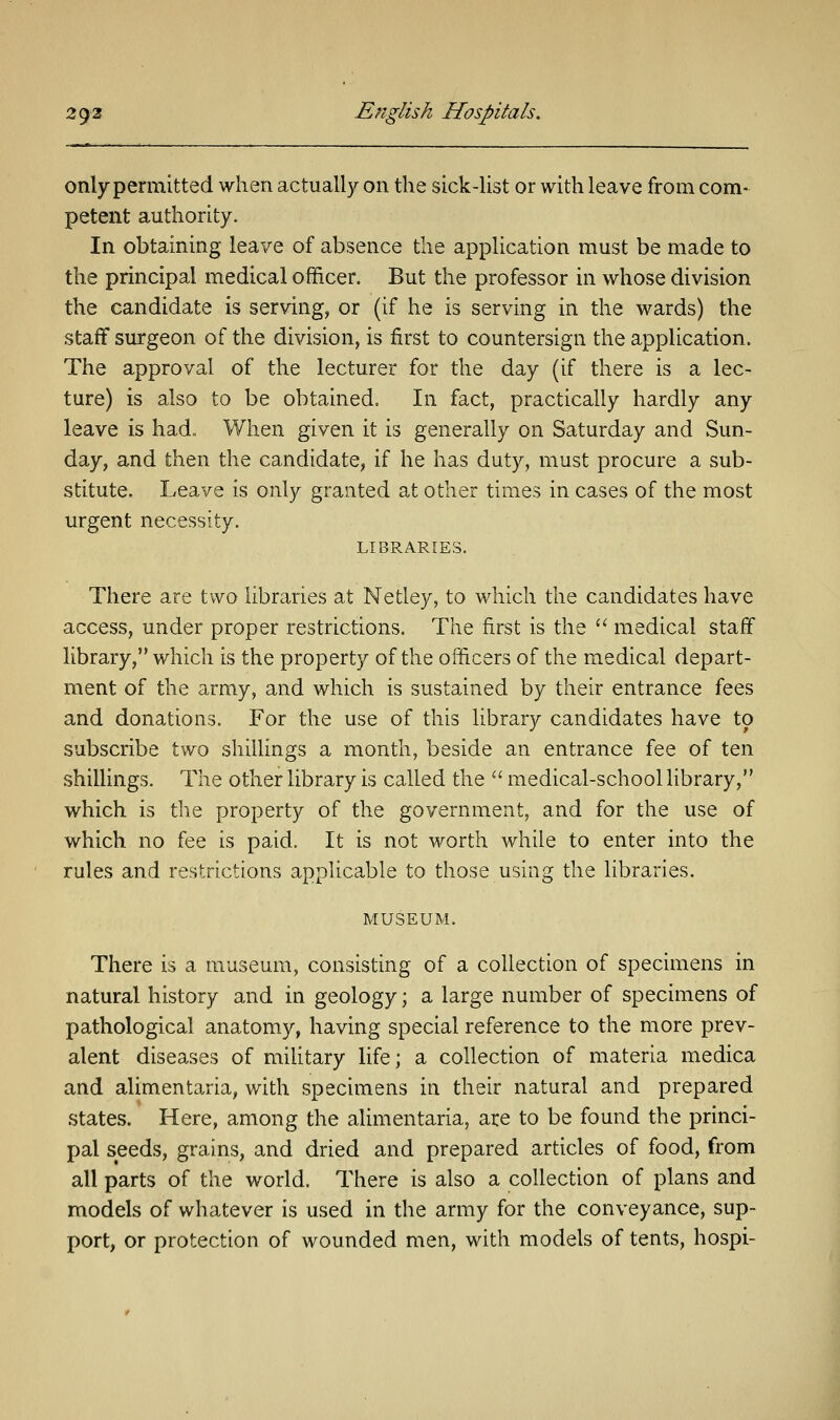 only permitted when actually on the sick-list or with leave from com- petent authority. In obtaining leave of absence the application must be made to the principal medical officer. But the professor in whose division the candidate is serving, or (if he is serving in the wards) the staff surgeon of the division, is first to countersign the application. The approval of the lecturer for the day (if there is a lec- ture) is also to be obtained. In fact, practically hardly any leave is had. When given it is generally on Saturday and Sun- day, and then the candidate, if he has duty, must procure a sub- stitute. Leave is only granted at other times in cases of the most urgent necessity. LIBRARIES. There are two libraries at Netley, to which the candidates have access, under proper restrictions. The first is the  medical staff library, which is the property of the officers of the medical depart- ment of the army, and which is sustained by their entrance fees and donations. For the use of this library candidates have to subscribe two shillings a month, beside an entrance fee of ten shillings. The other library is called the  medical-school library, which is the property of the government, and for the use of which no fee is paid. It is not worth while to enter into the rules and restrictions applicable to those using the libraries. MUSEUM. There is a museum, consisting of a collection of specimens in natural history and in geology; a large number of specimens of pathological anatomy, having special reference to the more prev- alent diseases of military life; a collection of materia medica and alimentaria, with specimens in their natural and prepared states. Here, among the alimentaria, are to be found the princi- pal seeds, grains, and dried and prepared articles of food, from all parts of the world. There is also a collection of plans and models of whatever is used in the army for the conveyance, sup- port, or protection of wounded men, with models of tents, hospi-