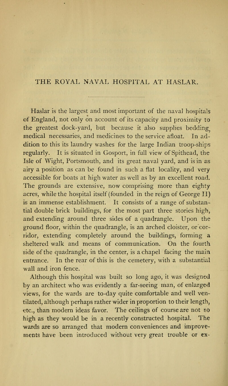 THE ROYAL NAVAL HOSPITAL AT HASLAR. Haslar is the largest and most important of the naval hospitals of England, not only on account of its capacity and proximity to the greatest dock-yard, but because it also supplies bedding medical necessaries, and medicines to the service afloat. In ad- dition to this its laundry washes for the large Indian troop-ships regularly. It is situated in Gosport, in full view of Spithead, the Isle of Wight, Portsmouth, and its great naval yard, and is in as airy a position as can be found in such a flat locality, and very accessible for boats at high water as well as by an excellent road. The grounds are extensive, now comprising more than eighty acres, while the hospital itself (founded in the reign of George II) is an immense establishment. It consists of a range of substan- tial double brick buildings, for the most part three stories high, and extending around three sides of a quadrangle. Upon the ground floor, within the quadrangle, is an arched cloister, or cor- ridor, extending completely around the buildings, forming a sheltered walk and means of communication. On the fourth side of the quadrangle, in the center, is a chapel facing the main entrance. In the rear of this is the cemetery, with a substantial wall and iron fence. Although this hospital was built so long ago, it was designed by an architect who was evidently a far-seeing man, of enlarged views, for the wards are to-day quite comfortable and well ven- tilated, although perhaps rather wider in proportion to their length, etc., than modern ideas favor. The ceilings of course are not so high as they would be in a recently constructed hospital. The wards are so arranged that modern conveniences and improve- ments have been introduced without very great trouble or ex-