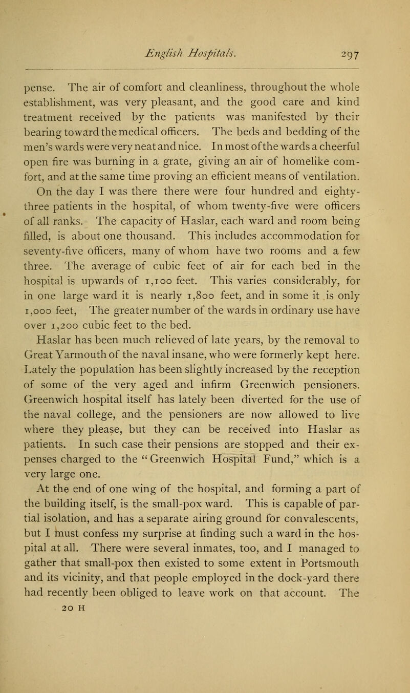 pense. The air of comfort and cleanliness, throughout the whole establishment, was very pleasant, and the good care and kind treatment received by the patients was manifested by their bearing toward the medical officers. The beds and bedding of the men's wards were very neat and nice. In most of the wards a cheerful open fire was burning in a grate, giving an air of homelike com- fort, and at the same time proving an efficient means of ventilation. On the day I was there there were four hundred and eighty- three patients in the hospital, of whom twenty-five were officers of all ranks. The capacity of Haslar, each ward and room being filled, is about one thousand. This includes accommodation for seventy-five officers, many of whom have two rooms and a few three. The average of cubic feet of air for each bed in the hospital is upwards of 1,100 feet. This varies considerably, for in one large ward it is nearly 1,800 feet, and in some it is only 1,000 feet, The greater number of the wards in ordinary use have over 1,200 cubic feet to the bed. Haslar has been much relieved of late years, by the removal to Great Yarmouth of the naval insane, who were formerly kept here. Lately the population has been slightly increased by the reception of some of the very aged and infirm Greenwich pensioners. Greenwich hospital itself has lately been diverted for the use of the naval college, and the pensioners are now allowed to live where they please, but they can be received into Haslar as patients. In such case their pensions are stopped and their ex- penses charged to the  Greenwich Hospital Fund, which is a very large one. At the end of one wing of the hospital, and forming a part of the building itself, is the small-pox ward. This is capable of par- tial isolation, and has a separate airing ground for convalescents, but I must confess my surprise at finding such a ward in the hos- pital at all. There were several inmates, too, and I managed to gather that small-pox then existed to some extent in Portsmouth and its vicinity, and that people employed in the dock-yard there had recently been obliged to leave work on that account. The 20 H