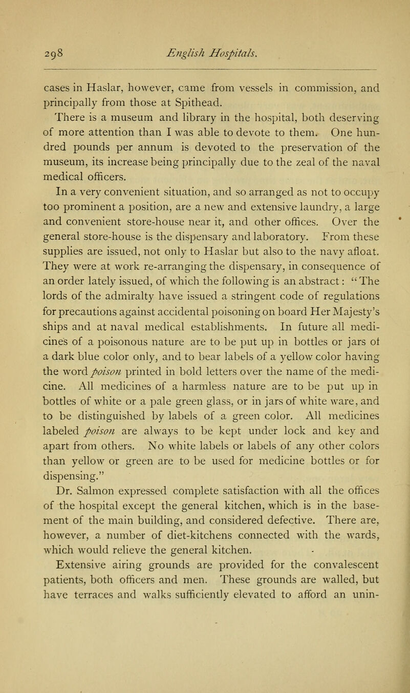 cases in Haslar, however, came from vessels in commission, and principally from those at Spithead. There is a museum and library in the hospital, both deserving of more attention than I was able to devote to them. One hun- dred pounds per annum is devoted to the preservation of the museum, its increase being principally due to the zeal of the naval medical officers. In a very convenient situation, and so arranged as not to occupy too prominent a position, are a new and extensive laundry, a large and convenient store-house near it, and other offices. Over the general store-house is the dispensary and laboratory. From these supplies are issued, not only to Haslar but also to the navy afloat. They were at work re-arranging the dispensary, in consequence of an order lately issued, of which the following is an abstract:  The lords of the admiralty have issued a stringent code of regulations for precautions against accidental poisoning on board Her Majesty's ships and at naval medical establishments. In future all medi- cines of a poisonous nature are to be put up in bottles or jars ol a dark blue color only, and to bear labels of a yellow color having the word poison printed in bold letters over the name of the medi- cine. All medicines of a harmless nature are to be put up in bottles of white or a pale green glass, or in jars of white ware, and to be distinguished by labels of a green color. All medicines labeled poison are always to be kept under lock and key and apart from others. No white labels or labels of any other colors than yellow or green are to be used for medicine bottles or for dispensing. Dr. Salmon expressed complete satisfaction with all the offices of the hospital except the general kitchen, which is in the base- ment of the main building, and considered defective. There are, however, a number of diet-kitchens connected with the wards, which would relieve the general kitchen. Extensive airing grounds are provided for the convalescent patients, both officers and men. These grounds are walled, but have terraces and walks sufficiently elevated to afford an unin-