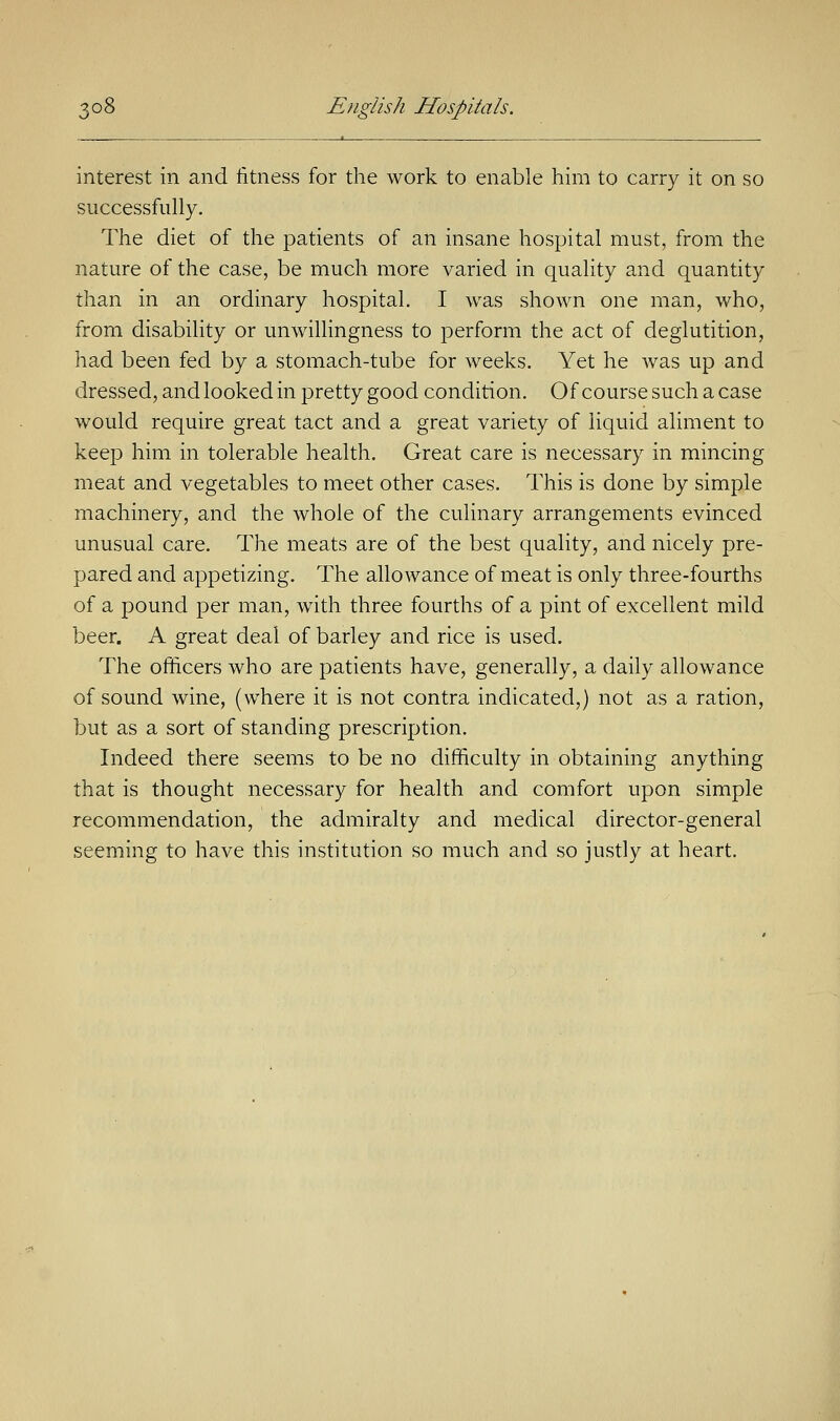 interest in and fitness for the work to enable him to carry it on so successfully. The diet of the patients of an insane hospital must, from the nature of the case, be much more varied in quality and quantity than in an ordinary hospital. I was shown one man, who, from disability or unwillingness to perform the act of deglutition, had been fed by a stomach-tube for weeks. Yet he was up and dressed, and looked in pretty good condition. Of course such a case would require great tact and a great variety of liquid aliment to keep him in tolerable health. Great care is necessary in mincing meat and vegetables to meet other cases. This is done by simple machinery, and the whole of the culinary arrangements evinced unusual care. The meats are of the best quality, and nicely pre- pared and appetizing. The allowance of meat is only three-fourths of a pound per man, with three fourths of a pint of excellent mild beer. A great deal of barley and rice is used. The officers who are patients have, generally, a daily allowance of sound wine, (where it is not contra indicated,) not as a ration, but as a sort of standing prescription. Indeed there seems to be no difficulty in obtaining anything that is thought necessary for health and comfort upon simple recommendation, the admiralty and medical director-general seeming to have this institution so much and so justly at heart.