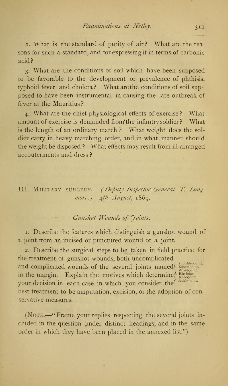 2. What is the standard of purity of air? What are the rea- sons for such a standard, and for expressing it in terms of carbonic acid? 3. WThat are the conditions of soil which have been supposed to be favorable to the development or prevalence of phthisis, typhoid fever and cholera? What are the conditions of soil sup- posed to have been instrumental in causing the late outbreak of fever at the Mauritius? 4. What are the chief physiological effects of exercise ? What amount of exercise is demanded from'the infantry soldier ? What is the length of an ordinary march ? What weight does the sol- dier carry in heavy marching order, and in what manner should the weight be disposed ? What effects may result from ill-arranged accouterments and dress ? III. Military surgery. (Deputy Inspector-General T. Long- more.) $th August, 1869. Gunshot Wounds of J-oints. 1. Describe the features which distinguish a gunshot wound of a joint from an,incised or punctured wound of a joint. 2. Describe the surgical steps to be taken in field practice for the treatment of gunshot wounds, both uncomplicated and complicated wounds of the several joints named'-' lbo£ja L J c. Wrist-jon in the margin. Explain the motives which determine* j^iSt. your decision in each case in which you consider the7 * best treatment to be amputation, excision, or the adoption of con- servative measures. (Note.— Frame your replies respecting the several joints in- cluded in the question under distinct headings, and in the same order in which they have been placed in the annexed list.) Shoulder-joint, •-joint.