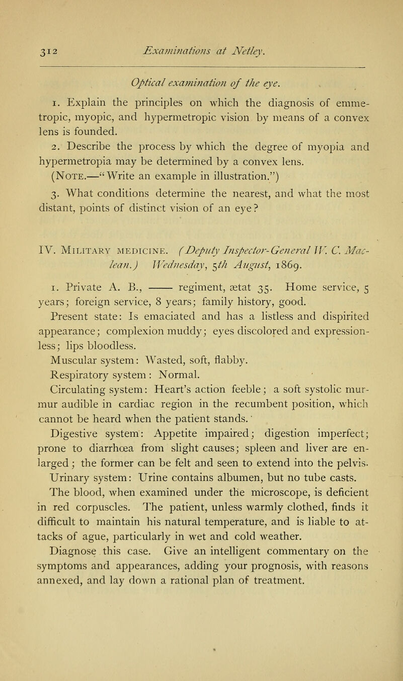 Optical examination of the eye. i. Explain the principles on which the diagnosis of emme- tropic, myopic, and hypermetropic vision by means of a convex lens is founded. 2. Describe the process by which the degree of myopia and hypermetropia may be determined by a convex lens. (Note.—Write an example in illustration.) 3. What conditions determine the nearest, and what the most distant, points of distinct vision of an eye ? IV. Military medicine. (Deputy Inspector-General IV. C. Mac- lean.) Wednesday, 5/// August, 1869. 1. Private A. B., regiment, aetat 35. Home service, 5 years; foreign service, 8 years; family history, good. Present state: Is emaciated and has a listless and dispirited appearance; complexion muddy; eyes discolored and expression- less; lips bloodless. Muscular system: Wasted, soft, flabby. Respiratory system: Normal. Circulating system: Heart's action feeble; a soft systolic mur- mur audible in cardiac region in the recumbent position, which cannot be heard when the patient stands.' Digestive system: Appetite impaired; digestion imperfect; prone to diarrhoea from slight causes; spleen and liver are en- larged ; the former can be felt and seen to extend into the pelvis. Urinary system: Urine contains albumen, but no tube casts. The blood, when examined under the microscope, is deficient in red corpuscles. The patient, unless warmly clothed, finds it difficult to maintain his natural temperature, and is liable to at- tacks of ague, particularly in wet and cold weather. Diagnose this case. Give an intelligent commentary on the symptoms and appearances, adding your prognosis, with reasons annexed, and lay down a rational plan of treatment.