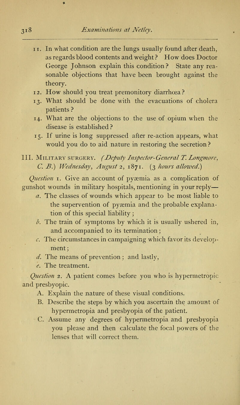 ii. In what condition are the lungs usually found after death, as regards blood contents and weight ? How does Doctor George Johnson explain this condition ? State any rea- sonable objections that have been brought against the theory. 12. How should you treat premonitory diarrhcea? 13. What should be done with the evacuations of cholera patients ? 14. What are the objections to the use of opium when the disease is established ? 15. If urine is long suppressed after re-action appears, what would you do to aid nature in restoring the secretion ? III. Military surgery. (Deputy Inspector-General T. Zongmore, C. B.) Wednesday, August 2, 1871. (3 hours allowed.) Question 1. Give an account of pyaemia as a complication of gunshot wounds in military hospitals, mentioning in your reply— a. The classes of wounds which appear to be most liable to the supervention of pyaemia and the probable explana- tion of this special liability ; b. The train of symptoms by which it is usually ushered in, and accompanied to its termination; c. The circumstances in campaigning which favor its develop- ment; d. The means of prevention; and lastly, e. The treatment. Question 2. A patient comes before you who is hypermetropic and presbyopic. A. Explain the nature of these visual conditions. B. Describe the steps by which you ascertain the amount of hypermetropia and presbyopia of the patient. C. Assume any degrees of hypermetropia and presbyopia you please and then calculate the focal powers of the lenses that will correct them.