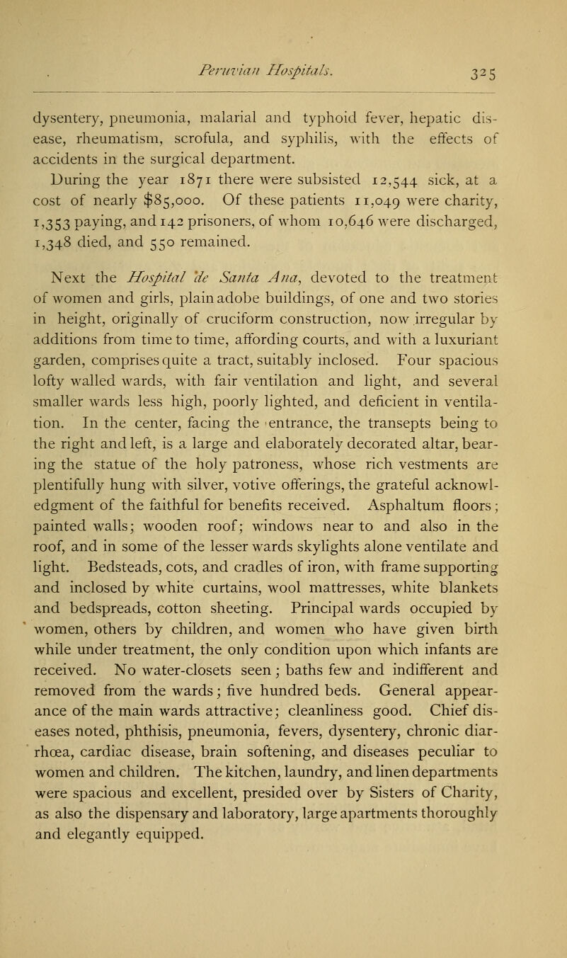 dysentery, pneumonia, malarial and typhoid fever, hepatic dis- ease, rheumatism, scrofula, and syphilis, with the effects of accidents in the surgical department. During the year 1871 there were subsisted 12,544 sick, at a cost of nearly $85,000. Of these patients 11,049 were charity, 1,353 paying, and 142 prisoners, of whom 10,646 were discharged, 1,348 died, and 550 remained. Next the Hospital lie Santa Ana, devoted to the treatment of women and girls, plain adobe buildings, of one and two stories in height, originally of cruciform construction, now irregular by additions from time to time, affording courts, and with a luxuriant garden, comprises quite a tract, suitably inclosed. Four spacious lofty walled wards, with fair ventilation and light, and several smaller wards less high, poorly lighted, and deficient in ventila- tion. In the center, facing the entrance, the transepts being to the right and left, is a large and elaborately decorated altar, bear- ing the statue of the holy patroness, whose rich vestments are plentifully hung with silver, votive offerings, the grateful acknowl- edgment of the faithful for benefits received. Asphaltum floors ; painted walls; wooden roof; windows near to and also in the roof, and in some of the lesser wards skylights alone ventilate and light. Bedsteads, cots, and cradles of iron, with frame supporting and inclosed by white curtains, wool mattresses, white blankets and bedspreads, cotton sheeting. Principal wards occupied by women, others by children, and women who have given birth while under treatment, the only condition upon which infants are received. No water-closets seen ; baths few and indifferent and removed from the wards; five hundred beds. General appear- ance of the main wards attractive; cleanliness good. Chief dis- eases noted, phthisis, pneumonia, fevers, dysentery, chronic diar- rhoea, cardiac disease, brain softening, and diseases peculiar to women and children. The kitchen, laundry, and linen departments were spacious and excellent, presided over by Sisters of Charity, as also the dispensary and laboratory, large apartments thoroughly and elegantly equipped.