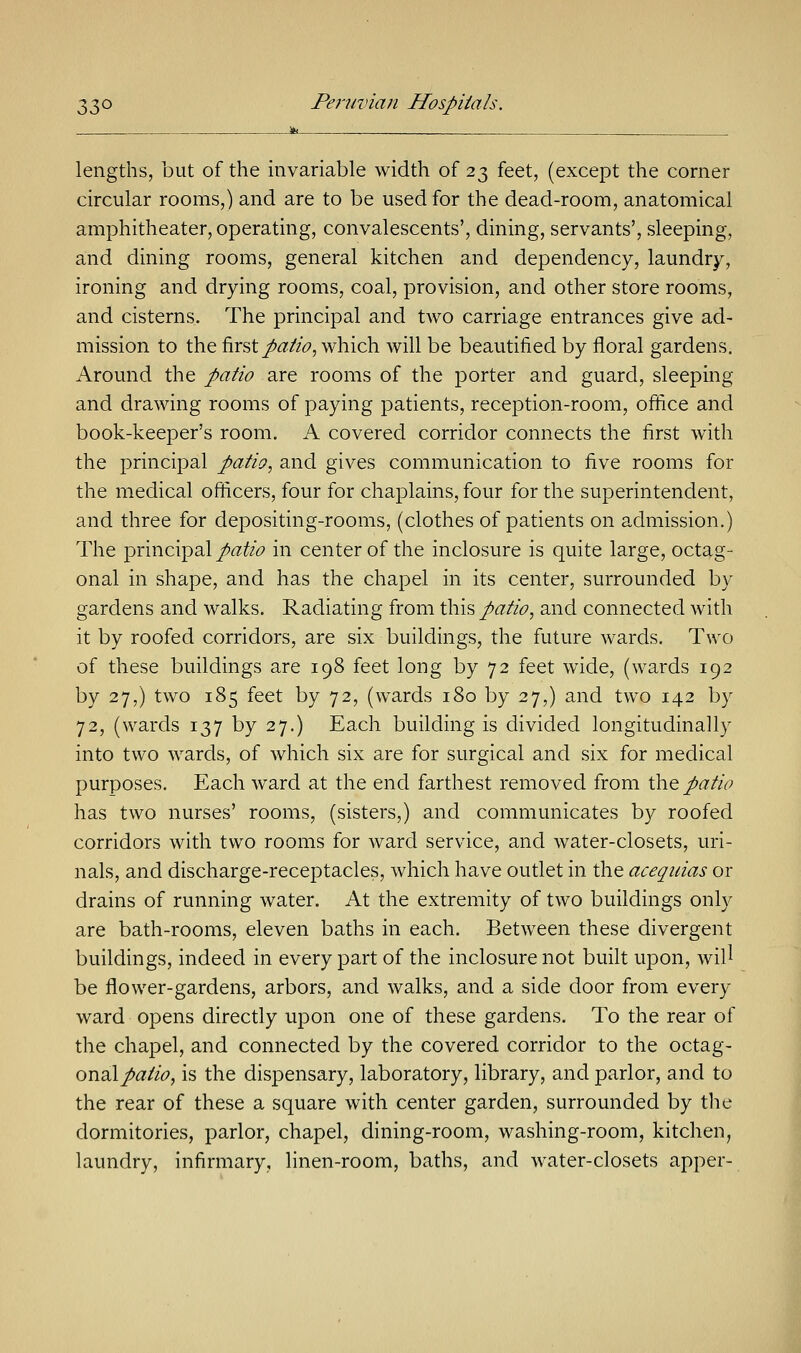 lengths, but of the invariable width of 23 feet, (except the corner circular rooms,) and are to be used for the dead-room, anatomical amphitheater, operating, convalescents', dining, servants', sleeping, and dining rooms, general kitchen and dependency, laundry, ironing and drying rooms, coal, provision, and other store rooms, and cisterns. The principal and two carriage entrances give ad- mission to the first patio, which will be beautified by floral gardens. Around the patio are rooms of the porter and guard, sleeping and drawing rooms of paying patients, reception-room, office and book-keeper's room. A covered corridor connects the first with the principal patio, and gives communication to five rooms for the medical officers, four for chaplains, four for the superintendent, and three for depositing-rooms, (clothes of patients on admission.) The principal patio in center of the inclosure is quite large, octag- onal in shape, and has the chapel in its center, surrounded by gardens and walks. Radiating from this patio, and connected with it by roofed corridors, are six buildings, the future wards. Two of these buildings are 198 feet long by 72 feet wide, (wards 192 by 27,) two 185 feet by 72, (wards 180 by 27,) and two 142 by 72, (wards 137 by 27.) Each building is divided longitudinally into two wards, of which six are for surgical and six for medical purposes. Each ward at the end farthest removed from the patio has two nurses' rooms, (sisters,) and communicates by roofed corridors with two rooms for ward service, and water-closets, uri- nals, and discharge-receptacles, which have outlet in the acequias or drains of running water. At the extremity of two buildings only are bath-rooms, eleven baths in each. Between these divergent buildings, indeed in every part of the inclosure not built upon, will be flower-gardens, arbors, and walks, and a side door from every ward opens directly upon one of these gardens. To the rear of the chapel, and connected by the covered corridor to the octag- onal/#//<?, is the dispensary, laboratory, library, and parlor, and to the rear of these a square with center garden, surrounded by the dormitories, parlor, chapel, dining-room, washing-room, kitchen, laundry, infirmary, linen-room, baths, and water-closets apper-