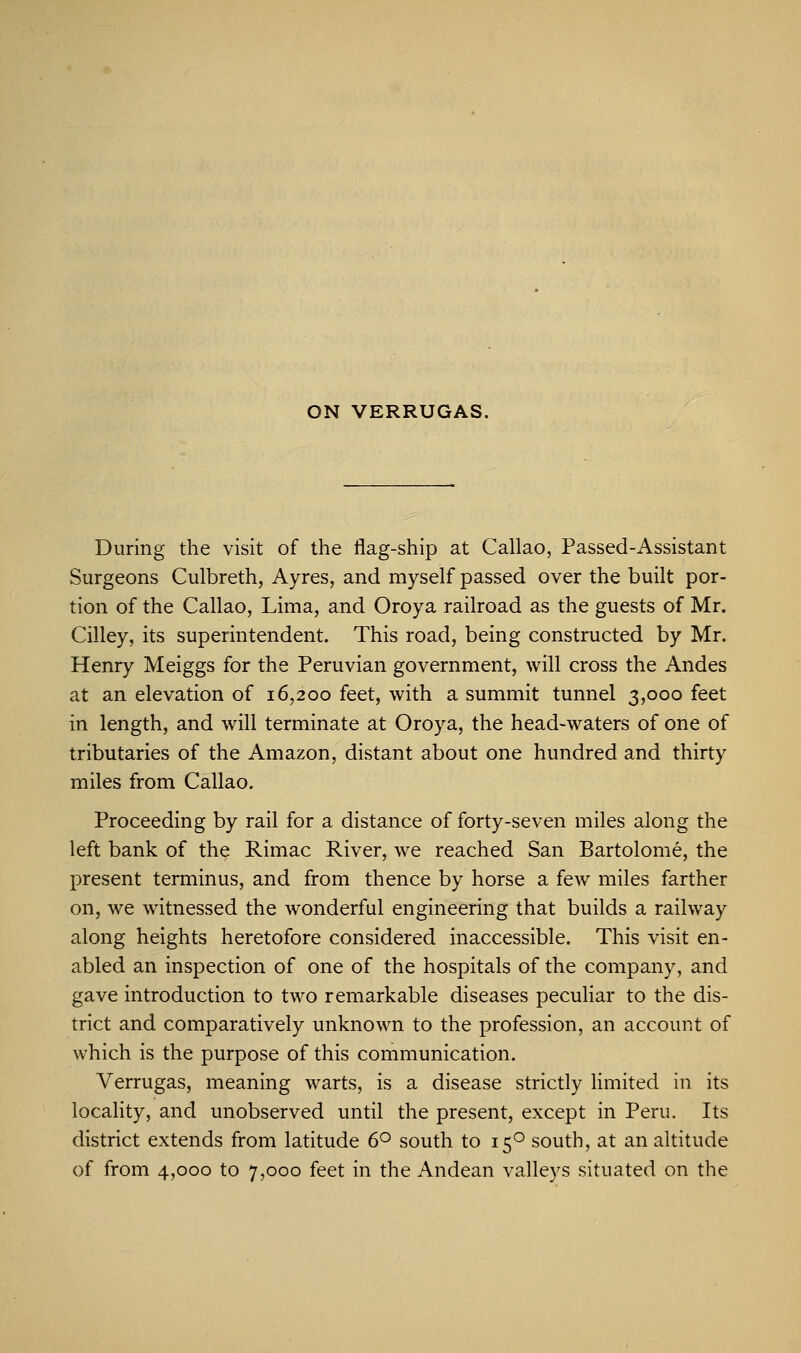 ON VERRUGAS. During the visit of the flag-ship at Callao, Passed-Assistant Surgeons Culbreth, Ayres, and myself passed over the built por- tion of the Callao, Lima, and Oroya railroad as the guests of Mr. Cilley, its superintendent. This road, being constructed by Mr. Henry Meiggs for the Peruvian government, will cross the Andes at an elevation of 16,200 feet, with a summit tunnel 3,000 feet in length, and will terminate at Oroya, the head-waters of one of tributaries of the Amazon, distant about one hundred and thirty miles from Callao. Proceeding by rail for a distance of forty-seven miles along the left bank of the Rimac River, we reached San Bartolome, the present terminus, and from thence by horse a few miles farther on, we witnessed the wonderful engineering that builds a railway along heights heretofore considered inaccessible. This visit en- abled an inspection of one of the hospitals of the company, and gave introduction to two remarkable diseases peculiar to the dis- trict and comparatively unknown to the profession, an account of which is the purpose of this communication. Verrugas, meaning warts, is a disease strictly limited in its locality, and unobserved until the present, except in Peru. Its district extends from latitude 6° south to 150 south, at an altitude of from 4,000 to 7,000 feet in the Andean valleys situated on the