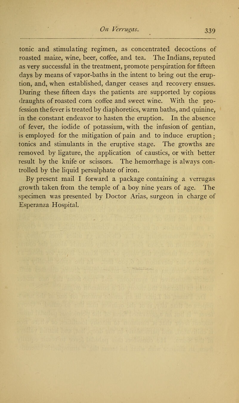 tonic and stimulating regimen, as concentrated decoctions of roasted maize, wine, beer, coffee, and tea. The Indians, reputed as very successful in the treatment, promote perspiration for fifteen days by means of vapor-baths in the intent to bring out the erup- tion, and, when established, danger ceases and recovery ensues. During these fifteen days the patients are supported by copious draughts of roasted corn coffee and sweet wine. With the pro- fession the fever is treated by diaphoretics, warm baths, and quinine, in the constant endeavor to hasten the eruption. In the absence of fever, the iodide of potassium, with the infusion of gentian, is employed for the mitigation of pain and to induce eruption; tonics and stimulants in the eruptive stage. The growths are removed by ligature, the application of caustics, or with better result by the knife or scissors. The hemorrhage is always con- trolled by the liquid persulphate of iron. By present mail I forward a package containing a verrugas growth taken from the temple of a boy nine years of age. The specimen was presented by Doctor Arias, surgeon in charge of Esperanza Hospital.