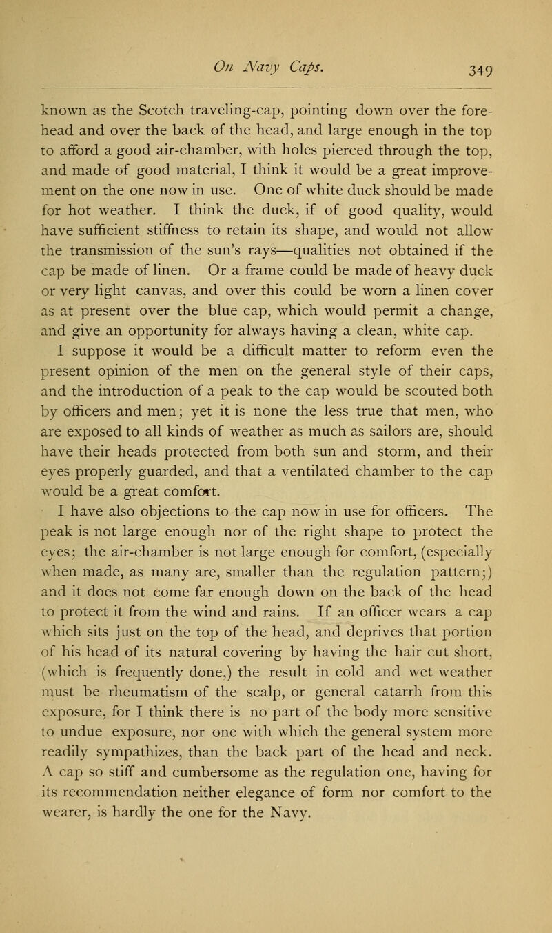 known as the Scotch traveling-cap, pointing down over the fore- head and over the back of the head, and large enough in the top to afford a good air-chamber, with holes pierced through the top, and made of good material, I think it would be a great improve- ment on the one now in use. One of white duck should be made for hot weather. I think the duck, if of good quality, would have sufficient stiffness to retain its shape, and would not allow the transmission of the sun's rays—qualities not obtained if the cap be made of linen. Or a frame could be made of heavy duck or very light canvas, and over this could be worn a linen cover as at present over the blue cap, which would permit a change, and give an opportunity for always having a clean, white cap. I suppose it would be a difficult matter to reform even the present opinion of the men on the general style of their caps, and the introduction of a peak to the cap would be scouted both by officers and men; yet it is none the less true that men, who are exposed to all kinds of weather as much as sailors are, should have their heads protected from both sun and storm, and their eyes properly guarded, and that a ventilated chamber to the cap would be a great comfort. I have also objections to the cap now in use for officers. The peak is not large enough nor of the right shape to protect the eyes; the air-chamber is not large enough for comfort, (especially when made, as many are, smaller than the regulation pattern;) and it does not come far enough down on the back of the head to protect it from the wind and rains. If an officer wears a cap which sits just on the top of the head, and deprives that portion of his head of its natural covering by having the hair cut short, (which is frequently done,) the result in cold and wet weather must be rheumatism of the scalp, or general catarrh from this exposure, for I think there is no part of the body more sensitive to undue exposure, nor one with which the general system more readily sympathizes, than the back part of the head and neck. A cap so stiff and cumbersome as the regulation one, having for its recommendation neither elegance of form nor comfort to the wearer, is hardly the one for the Navy.