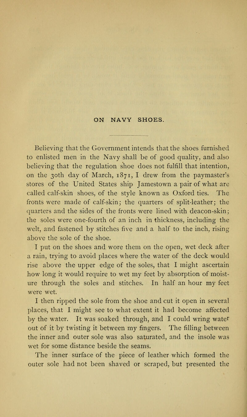 Believing that the Government intends that the shoes furnished to enlisted men in the Navy shall be of good quality, and also believing that the regulation shoe does not fulfill that intention, on the 30th day of March, 1871, I drew from the paymaster's stores of the United States ship Jamestown a pair of what are called calf-skin shoes, of the style known as Oxford ties. The fronts were made of calf-skin; the quarters of split-leather; the quarters and the sides of the fronts were lined with deacon-skin; the soles were one-fourth of an inch in thickness, including the welt, and fastened by stitches five and a half to the inch, rising above the sole of the shoe. I put on the shoes and wore them on the open, wet deck after a rain, trying to avoid places where the water of the deck would rise above the upper edge of the soles, that I might ascertain how long it would require to wet my feet by absorption of moist- ure through the soles and stitches. In half an hour my feet were wet. I then ripped the sole from the shoe and cut it open in several places, that I might see to what extent it had become affected by the water. It was soaked through, and I could wring water out of it by twisting it between my fingers. The filling between the inner and outer sole was also saturated, and the insole was wet for some distance beside the seams. The inner surface of the piece of leather which formed the outer sole had not been shaved or scraped, but presented the