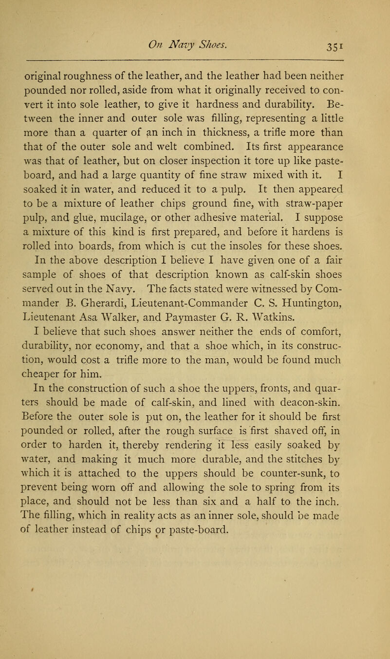 original roughness of the leather, and the leather had been neither pounded nor rolled, aside from what it originally received to con- vert it into sole leather, to give it hardness and durability. Be- tween the inner and outer sole was filling, representing a little more than a quarter of an inch in thickness, a trifle more than that of the outer sole and welt combined. Its first appearance was that of leather, but on closer inspection it tore up like paste- board, and had a large quantity of fine straw mixed with it. I soaked it in water, and reduced it to a pulp. It then appeared to be a mixture of leather chips ground fine, with straw-paper pulp, and glue, mucilage, or other adhesive material. I suppose a. mixture of this kind is first prepared, and before it hardens is rolled into boards, from which is cut the insoles for these shoes. In the above description I believe I have given one of a fair sample of shoes of that description known as calf-skin shoes served out in the Navy. The facts stated were witnessed by Com- mander B. Gherardi, Lieutenant-Commander C. S. Huntington, Lieutenant Asa Walker, and Paymaster G. R. Watkins. I believe that such shoes answer neither the ends of comfort, durability, nor economy, and that a shoe which, in its construc- tion, would cost a trifle more to the man, would be found much cheaper for him. In the construction of such a shoe the uppers, fronts, and quar- ters should be made of calf-skin, and lined with deacon-skin. Before the outer sole is put on, the leather for it should be first pounded or rolled, after the rough surface is first shaved off, in order to harden it, thereby rendering it less easily soaked by water, and making it much more durable, and the stitches by which it is attached to the uppers should be counter-sunk, to prevent being worn off and allowing the sole to spring from its place, and should not be less than six and a half to the inch. The filling, which in reality acts as an inner sole, should be made of leather instead of chips or paste-board.