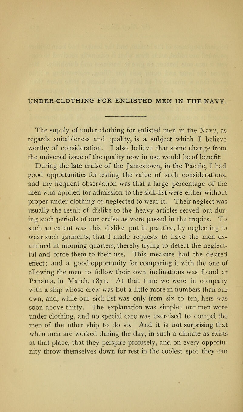 UNDER-CLOTHING FOR ENLISTED MEN IN THE NAVY. The supply of under-clothing for enlisted men in the Navy, as regards suitableness and quality, is a subject which I believe worthy of consideration. I also believe that some change from the universal issue of the quality now in use would be of benefit. During the late cruise of the Jamestown, in the Pacific, I had good opportunities for testing the value of such considerations, and my frequent observation was that a large percentage of the men who applied for admission to the sick-list were either without proper under-clothing or neglected to wear it. Their neglect was usually the result of dislike to the heavy articles served out dur- ing such periods of our cruise as were passed in the tropics. To such an extent was this dislike put in practice, by neglecting to wear such garments, that I made requests to have the men ex- amined at morning quarters, thereby trying to detect the neglect- ful and force them to their use. This measure had the desired effect; and a good opportunity for comparing it with the one of allowing the men to follow their own inclinations was found at Panama, in March, 1871. At that time we were in company with a ship whose crew was but a little more in numbers than our own, and, while our sick-list was only from six to ten, hers was soon above thirty. The explanation was simple: our men wore under-clothing, and no special care was exercised to compel the men of the other ship to do so. And it is not surprising that when men are worked during the day, in such a climate as exists at that place, that they perspire profusely, and on every opportu- nity throw themselves down for rest in the coolest spot they can