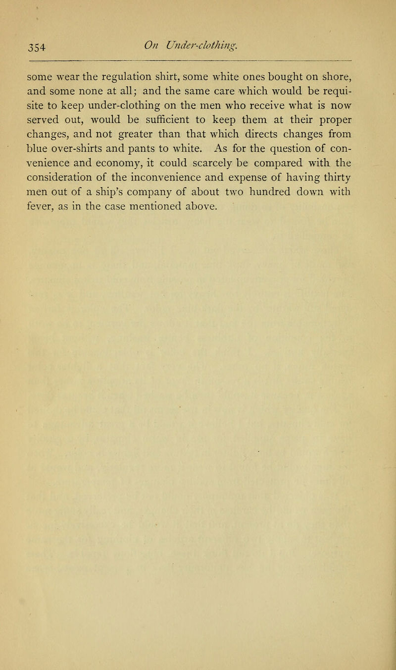 some wear the regulation shirt, some white ones bought on shore, and some none at all; and the same care which would be requi- site to keep under-clothing on the men who receive what is now served out, would be sufficient to keep them at their proper changes, and not greater than that which directs changes from blue over-shirts and pants to white. As for the question of con- venience and economy, it could scarcely be compared with the consideration of the inconvenience and expense of having thirty men out of a ship's company of about two hundred down with fever, as in the case mentioned above.