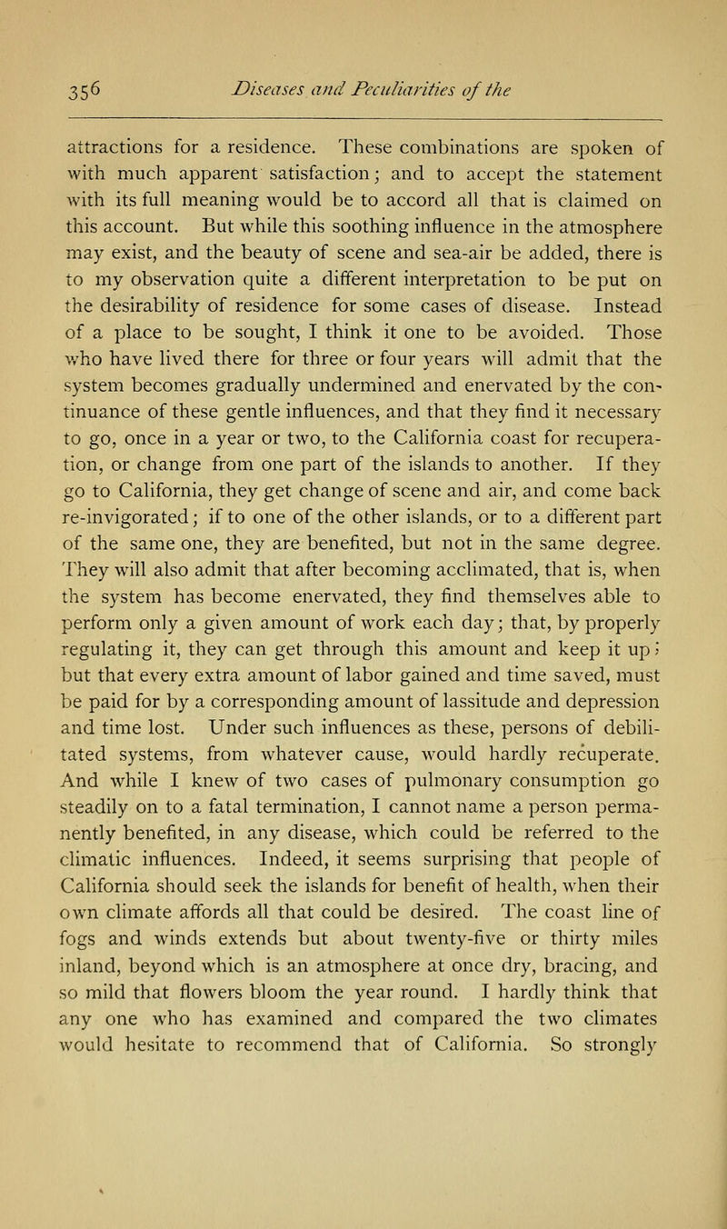 attractions for a residence. These combinations are spoken of with much apparent satisfaction; and to accept the statement with its full meaning would be to accord all that is claimed on this account. But while this soothing influence in the atmosphere may exist, and the beauty of scene and sea-air be added, there is to my observation quite a different interpretation to be put on the desirability of residence for some cases of disease. Instead of a place to be sought, I think it one to be avoided. Those who have lived there for three or four years will admit that the system becomes gradually undermined and enervated by the con^ tinuance of these gentle influences, and that they find it necessary to go, once in a year or two, to the California coast for recupera- tion, or change from one part of the islands to another. If they go to California, they get change of scene and air, and come back re-invigorated; if to one of the other islands, or to a different part of the same one, they are benefited, but not in the same degree. They will also admit that after becoming acclimated, that is, when the system has become enervated, they find themselves able to perform only a given amount of work each day; that, by properly regulating it, they can get through this amount and keep it up J but that every extra amount of labor gained and time saved, must be paid for by a corresponding amount of lassitude and depression and time lost. Under such influences as these, persons of debili- tated systems, from whatever cause, would hardly recuperate. And while I knew of two cases of pulmonary consumption go steadily on to a fatal termination, I cannot name a person perma- nently benefited, in any disease, which could be referred to the climatic influences. Indeed, it seems surprising that people of California should seek the islands for benefit of health, when their own climate affords all that could be desired. The coast line of fogs and winds extends but about twenty-five or thirty miles inland, beyond which is an atmosphere at once dry, bracing, and so mild that flowers bloom the year round. I hardly think that any one who has examined and compared the two climates would hesitate to recommend that of California. So strongly