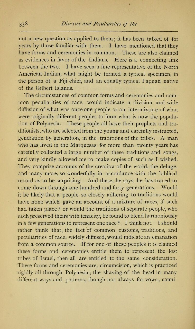 not a new question as applied to them; it has been talked of for years by those familiar with them. I have mentioned that they have forms and ceremonies in common. These are also claimed as evidences in favor of the Indians. Here is a connecting link between the two. I have seen a fine representative of the North American Indian, what might be termed a typical specimen, in the person of a Fiji chief, and an equally typical Papuan native of the Gilbert Islands. The circumstances of common forms and ceremonies and com- mon peculiarities of race, would indicate a division and wide diffusion of what was once one people or an intermixture of what were originally different peoples to form what is now the popula- tion of Polynesia. These people all have their prophets and tra- ditionists, who are selected from the young and carefully instructed, generation by generation, in the traditions of the tribes. A man who has lived in the Marquesas for more than twenty years has carefully collected a large number of these traditions and songs, and very kindly allowed me to make copies of such as I wished. They comprise accounts of the creation of the world, the deluge, and many more, so wonderfully in accordance with the biblical record as to be surprising. And these, he says, he has traced to come down through one hundred and forty generations. Would it be likely that a people so closely adhering to traditions would have none which gave an account of a mixture of races, if such had taken place ? or would the traditions of separate people, who each preserved theirs with tenacity, be found to blend harmoniously in a few generations to represent one race ? I think not. I should rather think that,.the fact of common customs, traditions, and peculiarities of race, widely diffused, would indicate an emanation from a common source. If for one of these peoples it is claimed these forms and ceremonies entitle them to represent the lost tribes of Israel, then all are entitled to the same consideration. These forms and ceremonies are, circumcision, which is practiced rigidly all through Polynesia; the shaving of the head in many different ways and patterns, though not always for vows; canni-