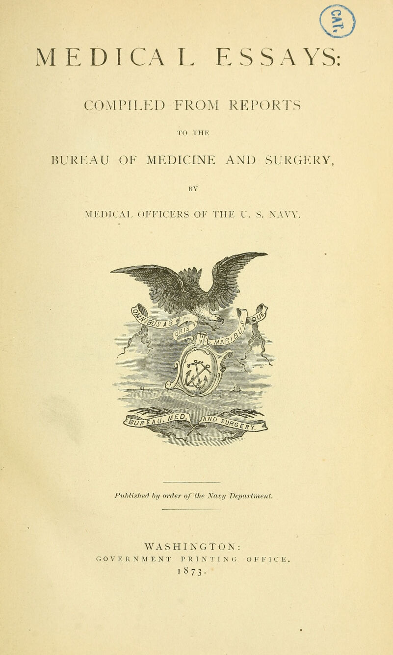 o MEDICAL E S S A YS: COMPILED FROM REPORTS BUREAU OF MEDICINE AND SURGERY, MEDICAL OFFICERS OF THE U. S. NAVY. Published by order of the Navy Department. WASHINGTON: GOVERNMENT PRINTING OFFICE, 1873-