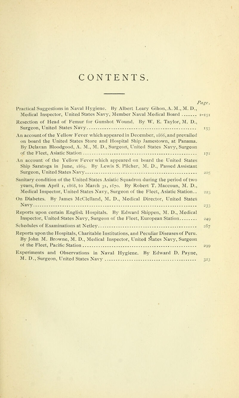 CONTENTS. Page. Practical Suggestions in Naval Hygiene. By Albert Leary Gihon, A. M., M. D., Medical Inspector, United States Navy, Member Naval Medical Board 1-151 Resection of Head of Femur for Gunshot Wound. By W. E. Taylor, M. D., Surgeon, United States Navy , 153 An account of the Yellow Fever which appeared in December, 1866, and prevailed on board the United States Store and Hospital Ship Jamestown, at Panama. By Delavan Bloodgood, A. M., M. D., Surgeon, United States Navy, Surgeon of the Fleet, Asiatic Station 171 An account of the Yellow Fever which appeared on board the United States Ship Saratoga in June, 1869. By Lewis S. Pilcher, M. D., Passed Assistant Surgeon, United States Navy 205 Sanitary condition of the United States Asiatic Squadron during the period of two years, from April 1, 1868, to March 31, 1870. By Robert T. Maccoun, M. D., Medical Inspector, United States Navy, Surgeon of the Fleet, Asiatic Station.. 223 On Diabetes. By James McClelland, M. D., Medical Director, United States Navy 233 Reports upon certain English Hospitals. By Edward Shippen, M. D., Medical Inspector, United States Navy, Surgeon of the Fleet, European Station 249 Schedules of Examinations at Netley 2S7 Reports upon the Hospitals, Charitable Institutions, and Peculiar Diseases of Peru. By John M. Browne, M. D., Medical Inspector, United S*tates Navy, Surgeon of the Fleet, Pacific Station 299 Experiments and Observations in Naval Hygiene. By Edward D. Payne, M. D., Surgeon, United States Navy 323