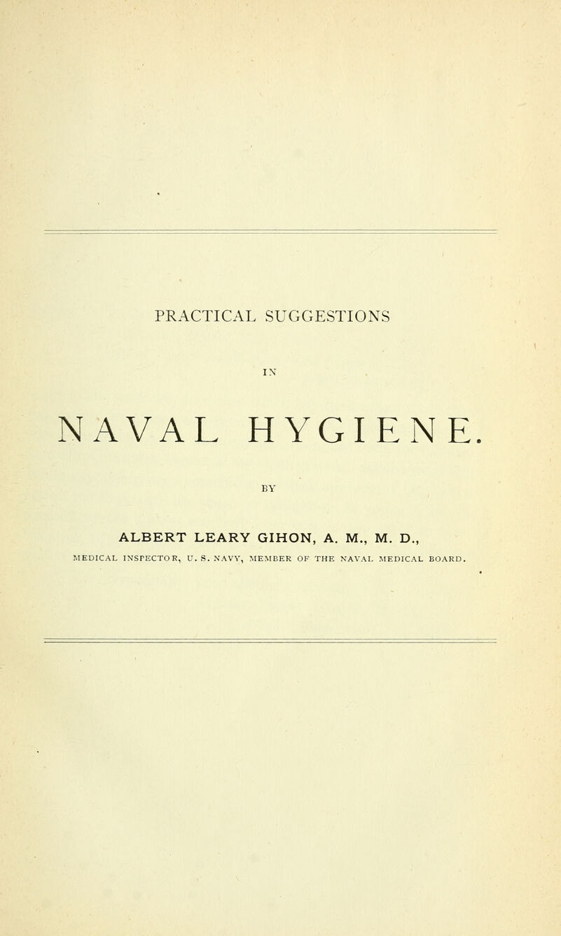 PRACTICAL SUGGESTIONS NAVAL HYGIENE ALBERT LEARY GIHON, A. M., M. D., MEDICAL INSPECTOR, U. S. NAVY, MEMBER OF THE NAVAL MEDICAL BOARD.