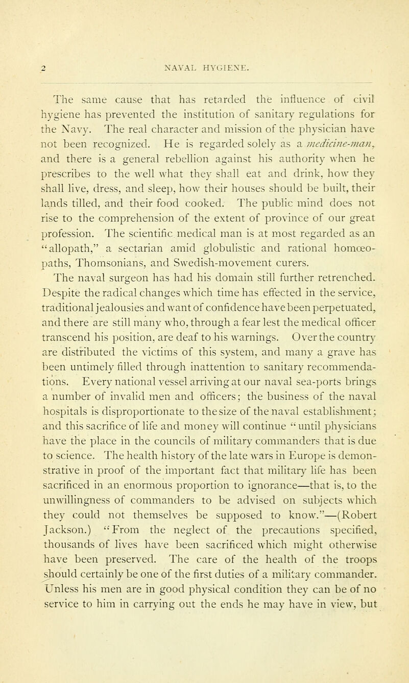 The same cause that has retarded the influence of civil hygiene has prevented the institution of sanitary regulations for the Navy. The real character and mission of the physician have not been recognized. He is regarded solelv as a medicine-man, and there is a general rebellion against his authority when he prescribes to the well what they shall eat and drink, how they shall live, dress, and sleep, how their houses should be built, their lands tilled, and their food cooked. The public mind does not rise to the comprehension of the extent of province of our great profession. The scientific medical man is at most regarded as an allopath, a sectarian amid globulistic and rational homoeo- paths, Thomsonians, and Swedish-movement curers. The naval surgeon has had his domain still further retrenched. Despite the radical changes which time has effected in the service, traditional jealousies and want of confidence have been perpetuated, and there are still many who, through a fear lest the medical officer transcend his position, are deaf to his warnings. Over the country are distributed the victims of this system, and many a grave has been untimely filled through inattention to sanitary recommenda- tions. Every national vessel arriving at our naval sea-ports brings a number of invalid men and officers: the business of the naval hospitals is disproportionate to the size of the naval establishment; and this sacrifice of life and money will continue  until physicians have the place in the councils of military commanders that is due to science. The health history of the late wars in Europe is demon- strative in proof of the important fact that military life has been sacrificed in an enormous proportion to ignorance—that is, to the unwillingness of commanders to be advised on subjects which they could not themselves be supposed to know.—(Robert Jackson.) From the neglect of the precautions specified, thousands of lives have been sacrificed which might otherwise have been preserved. The care of the health of the troops should certainly be one of the first duties of a military commander. Unless his men are in good physical condition they can be of no service to him in carrying out the ends he may have in view, but