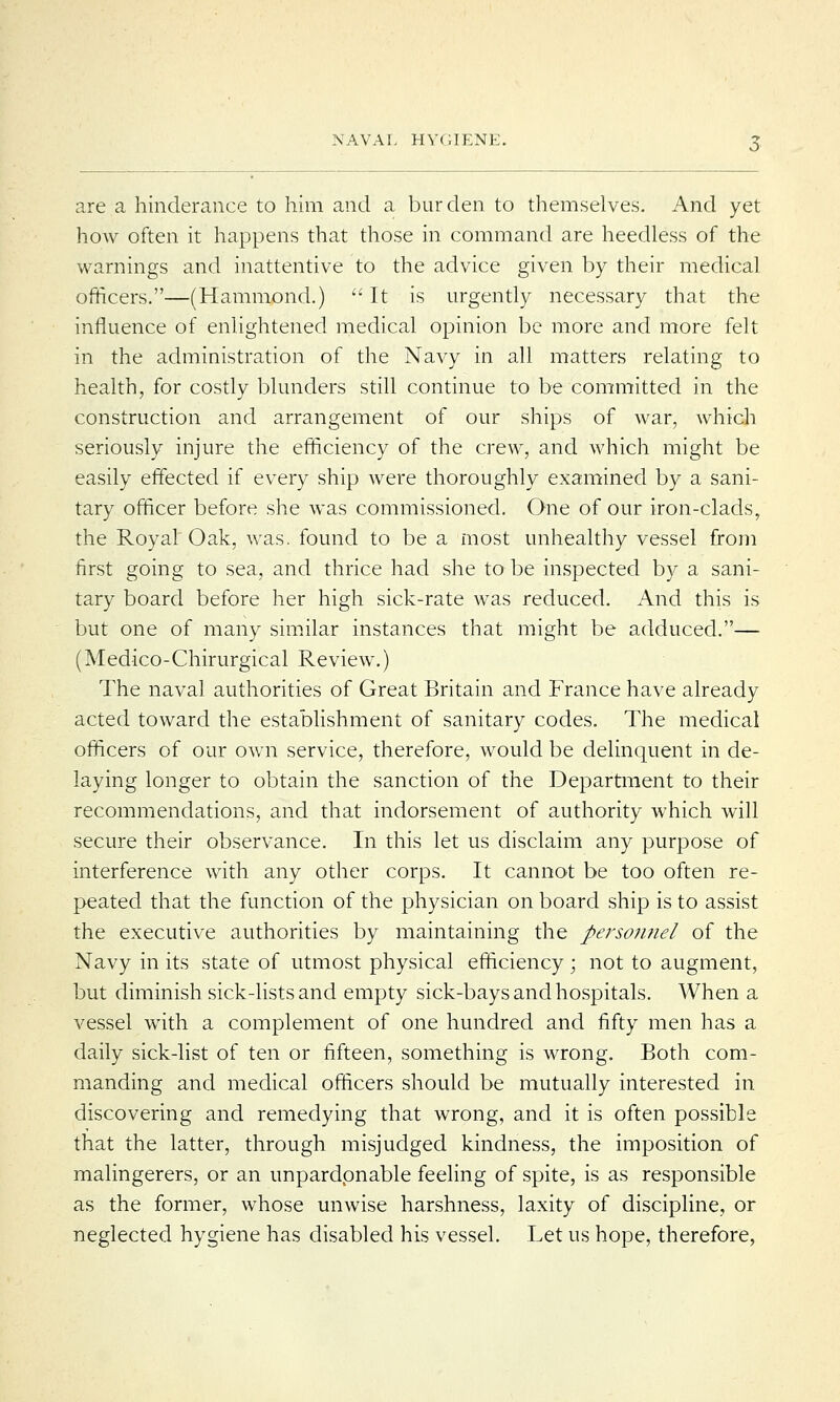 are a hinderance to him and a burden to themselves. And yet how often it happens that those in command are heedless of the warnings and inattentive to the advice given by their medical officers.—(Hammond.)  It is urgently necessary that the influence of enlightened medical opinion be more and more felt in the administration of the Navy in all matters relating to health, for costly blunders still continue to be committed in the construction and arrangement of our ships of war, which seriously injure the efficiency of the crew, and which might be easily effected if every ship were thoroughly examined by a sani- tary officer before she was commissioned. One of our iron-clads, the Royal Oak, was. found to be a most unhealthy vessel from first going to sea, and thrice had she to be inspected by a sani- tary board before her high sick-rate was reduced. And this is but one of many similar instances that might be adduced.— (Medico-Chirurgical Review.) The naval authorities of Great Britain and France have already acted toward the establishment of sanitary codes. The medical officers of our own service, therefore, would be delinquent in de- laying longer to obtain the sanction of the Department to their recommendations, and that indorsement of authority which will secure their observance. In this let us disclaim any purpose of interference with any other corps. It cannot be too often re- peated that the function of the physician on board ship is to assist the executive authorities by maintaining the personnel of the Navy in its state of utmost physical efficiency; not to augment, but diminish sick-lists and empty sick-bays and hospitals. When a vessel with a complement of one hundred and fifty men has a daily sick-list of ten or fifteen, something is wrong. Both com- manding and medical officers should be mutually interested in discovering and remedying that wrong, and it is often possible that the latter, through misjudged kindness, the imposition of malingerers, or an unpardonable feeling of spite, is as responsible as the former, whose unwise harshness, laxity of discipline, or neglected hygiene has disabled his vessel. Let us hope, therefore,