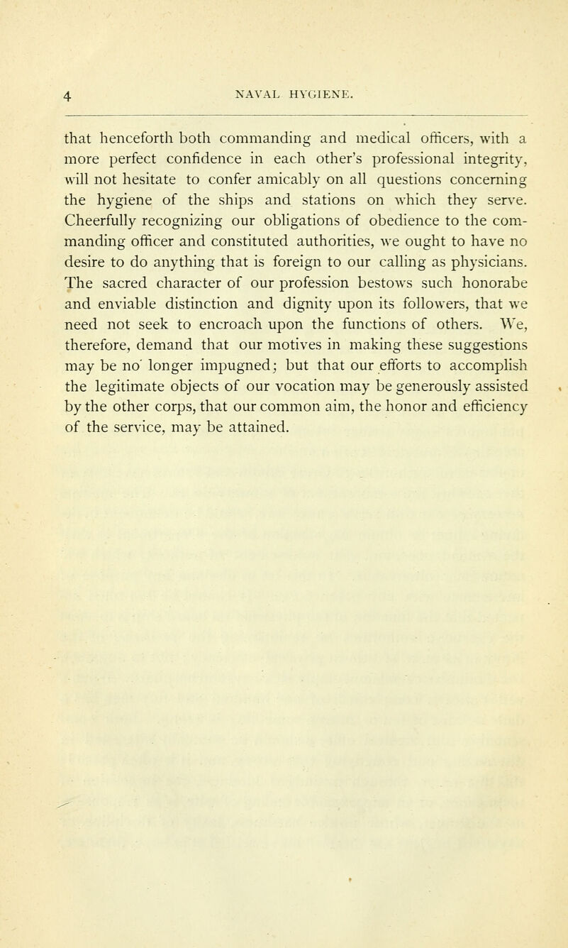 that henceforth both commanding and medical officers, with a more perfect confidence in each other's professional integrity, will not hesitate to confer amicably on all questions concerning the hygiene of the ships and stations on which they serve. Cheerfully recognizing our obligations of obedience to the com- manding officer and constituted authorities, we ought to have no desire to do anything that is foreign to our calling as physicians. The sacred character of our profession bestows such honorabe and enviable distinction and dignity upon its followers, that we need not seek to encroach upon the functions of others. We, therefore, demand that our motives in making these suggestions may be no' longer impugned; but that our efforts to accomplish the legitimate objects of our vocation may be generously assisted by the other corps, that our common aim, the honor and efficiency of the service, may be attained.