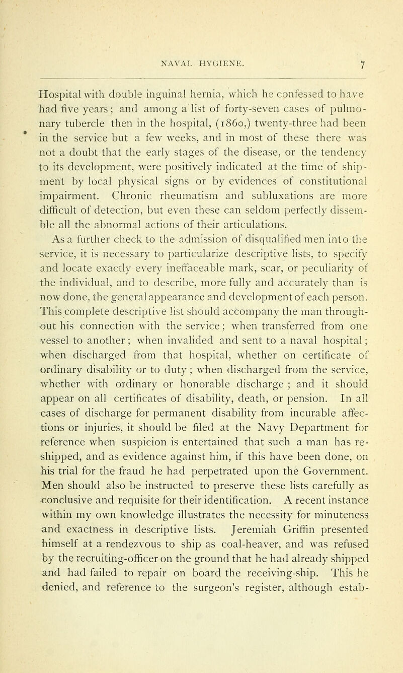 Hospital with double inguinal hernia, which he confessed to have had five years; and among a list of forty-seven cases of pulmo- nary tubercle then in the hospital, (i860,) twenty-three had been in the service but a few weeks, and in most of these there was not a doubt that the early stages of the disease, or the tendency to its development, were positively indicated at the time of ship- ment by local physical signs or by evidences of constitutional impairment. Chronic rheumatism and subluxations are more difficult of detection, but even these can seldom perfectly dissem- ble all the abnormal actions of their articulations. As a further check to the admission of disqualified men into the service, it is necessary to particularize descriptive lists, to specify and locate exactly every ineffaceable mark, scar, or peculiarity of the individual, and to describe, more fully and accurately than is now done, the general appearance and development of each person. This complete descriptive list should accompany the man through- out his connection with the service; when transferred from one vessel to another; when invalided and sent to a naval hospital; when discharged from that hospital, whether on certificate of ordinary disability or to duty • when discharged from the service, whether with ordinary or honorable discharge ; and it should appear on all certificates of disability, death, or pension. In all cases of discharge for permanent disability from incurable affec- tions or injuries, it should be filed at the Navy Department for reference when suspicion is entertained that such a man has re- shipped, and as evidence against him, if this have been done, on his trial for the fraud he had perpetrated upon the Government. Men should also be instructed to preserve these lists carefully as conclusive and requisite for their identification. A recent instance within my own knowledge illustrates the necessity for minuteness and exactness in descriptive lists. Jeremiah Griffin presented himself at a rendezvous to ship as coal-heaver, and was refused by the recruiting-officer on the ground that he had already shipped and had failed to repair on board the receiving-ship. This he denied, and reference to the surgeon's register, although estab-