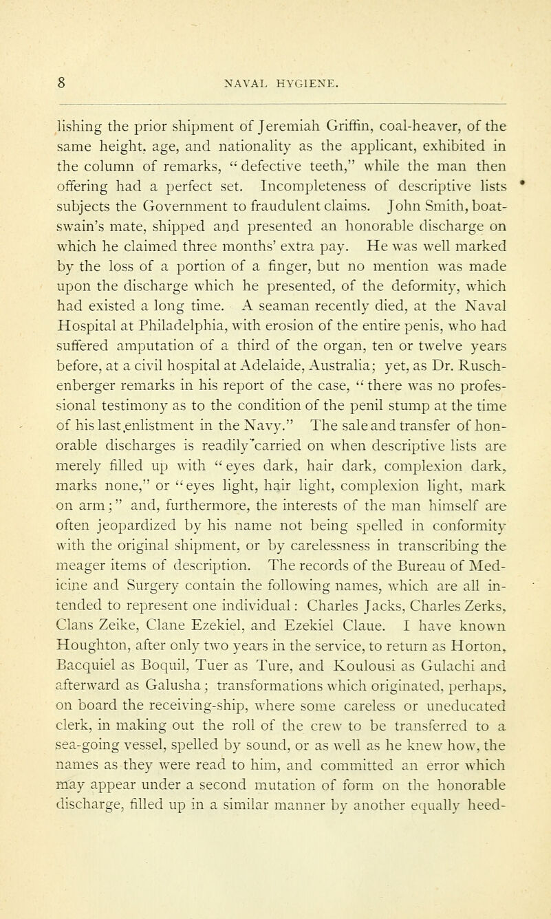 lishing the prior shipment of Jeremiah Griffin, coal-heaver, of the same height, age, and nationality as the applicant, exhibited in the column of remarks,  defective teeth, while the man then offering had a perfect set. Incompleteness of descriptive lists subjects the Government to fraudulent claims. John Smith, boat- swain's mate, shipped and presented an honorable discharge on which he claimed three months' extra pay. He was well marked by the loss of a portion of a finger, but no mention was made upon the discharge which he presented, of the deformity, which had existed a long time. A seaman recently died, at the Naval Hospital at Philadelphia, with erosion of the entire penis, who had suffered amputation of a third of the organ, ten or twelve years before, at a civil hospital at Adelaide, Australia; yet, as Dr. Rusch- enberger remarks in his report of the case,  there was no profes- sional testimony as to the condition of the penil stump at the time of his last enlistment in the Navy. The sale and transfer of hon- orable discharges is readily carried on when descriptive lists are merely filled up with  eyes dark, hair dark, complexion dark, marks none, or eyes light, hair light, complexion light, mark on arm; and, furthermore, the interests of the man himself are often jeopardized by his name not being spelled in conformity with the original shipment, or by carelessness in transcribing the meager items of description. The records of the Bureau of Med- icine and Surgery contain the following names, which are all in- tended to represent one individual: Charles Jacks, Charles Zerks, Clans Zeike, Clane Ezekiel, and Ezekiel Claue. I have known Houghton, after only two years in the service, to return as Hortom Bacquiel as Boquil, Tuer as Ture, and Koulousi as Gulachi and afterward as Galusha; transformations which originated, perhaps, on board the receiving-ship, where some careless or uneducated clerk, in making out the roll of the crew to be transferred to a sea-going vessel, spelled by sound, or as well as he knew how. the names as they were read to him, and committed an error which may appear under a second mutation of form on the honorable discharge, filled up in a similar manner by another equally heed-