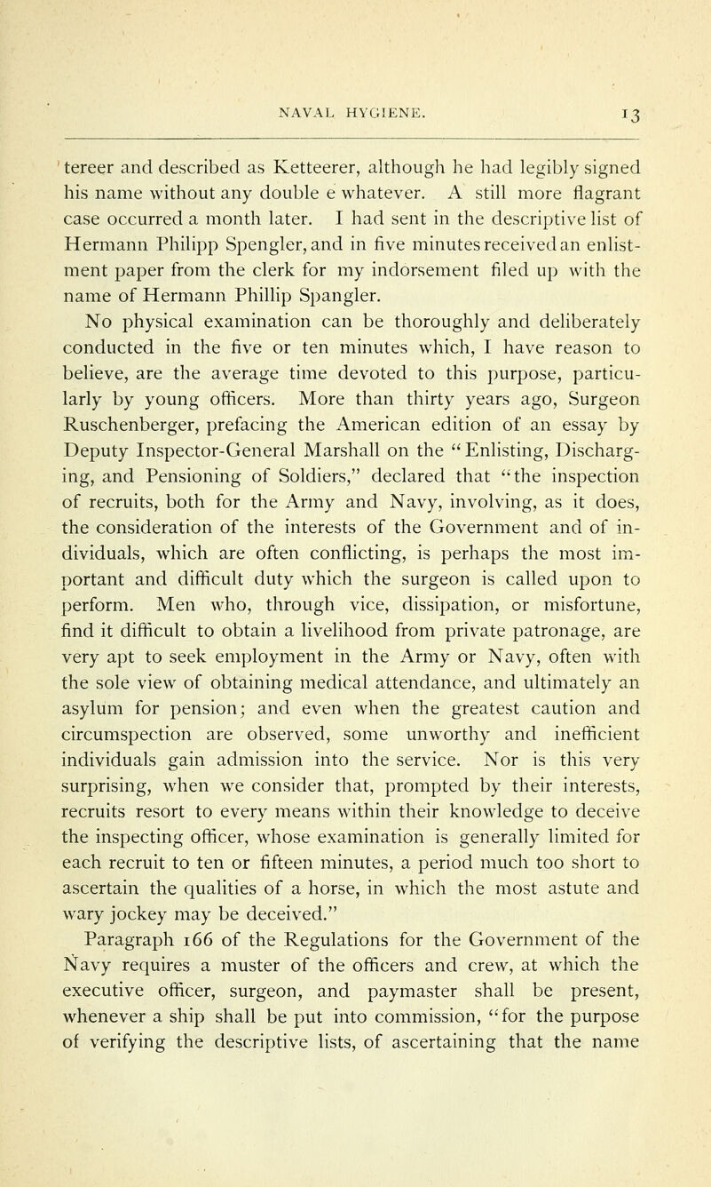 tereer and described as Ketteerer, although he had legibly signed his name without any double e whatever. A still more flagrant case occurred a month later. I had sent in the descriptive list of Hermann Philipp Spengler, and in five minutes received an enlist- ment paper from the clerk for my indorsement filed up with the name of Hermann Phillip Spangler. No physical examination can be thoroughly and deliberately conducted in the five or ten minutes which, I have reason to believe, are the average time devoted to this purpose, particu- larly by young officers. More than thirty years ago, Surgeon Ruschenberger, prefacing the American edition of an essay by Deputy Inspector-General Marshall on the  Enlisting, Discharg- ing, and Pensioning of Soldiers, declared that the inspection of recruits, both for the Army and Navy, involving, as it does, the consideration of the interests of the Government and of in- dividuals, which are often conflicting, is perhaps the most im- portant and difficult duty which the surgeon is called upon to perform. Men who, through vice, dissipation, or misfortune, find it difficult to obtain a livelihood from private patronage, are very apt to seek employment in the Army or Navy, often with the sole view of obtaining medical attendance, and ultimately an asylum for pension; and even when the greatest caution and circumspection are observed, some unworthy and inefficient individuals gain admission into the service. Nor is this very surprising, when we consider that, prompted by their interests, recruits resort to every means within their knowledge to deceive the inspecting officer, whose examination is generally limited for each recruit to ten or fifteen minutes, a period much too short to ascertain the qualities of a horse, in which the most astute and wary jockey may be deceived. Paragraph 166 of the Regulations for the Government of the Navy requires a muster of the officers and crew, at which the executive officer, surgeon, and paymaster shall be present, whenever a ship shall be put into commission, for the purpose of verifying the descriptive lists, of ascertaining that the name