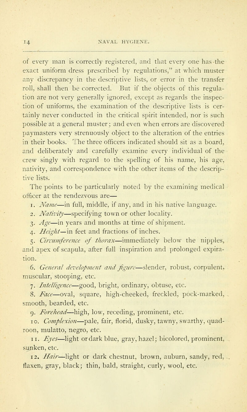 of every man is correctly registered, and that every one has the exact uniform dress prescribed by regulations, at which muster any discrepancy in the descriptive lists, or error in the transfer roll, shall then be corrected. But if the objects of this regula- tion are not very generally ignored, except as regards the inspec- tion of uniforms, the examination of the descriptive lists is cer- tainly never conducted in the critical spirit intended, nor is such possible at a general muster; and even when errors are discovered paymasters very strenuously object to the alteration of the entries in their books. The three officers indicated should sit as a board, and deliberately and carefully examine every individual of the crew singly with regard to the spelling of his name, his age, nativity, and correspondence with the other items of the descrip- tive lists. The points to be particularly noted by the examining medical officer at the rendezvous are— i. Name—in full, middle, if any, and in his native language. 2. Nativity—specifying town or other locality. 3. Age—in years and months at time of shipment. 4. Height— in feet and fractions of inches, 5. Circumference of thorax—immediately below the nipples, and apex of scapula, after full inspiration and prolonged expira- tion. 6. General development and figure—slender, robust, corpulent, muscular, stooping, etc. 7. Intelligence—good, bright, ordinary, obtuse, etc. 8. Face—oval, square, high-cheeked, freckled, pock-marked, smooth, bearded, etc. 9. Forehead—high, low, receding, prominent, etc. 10. Complexion—pale, fair, florid, dusky, tawny, swarthy, quad- roon, mulatto, negro, etc. 11. Eyes—light or dark blue, gray, hazel; bicolored, prominent, sunken, etc. 12. Hair—light or dark chestnut, brown, auburn, sandy, red. flaxen, gray, black; thin, bald, straight, curly, wool, etc.