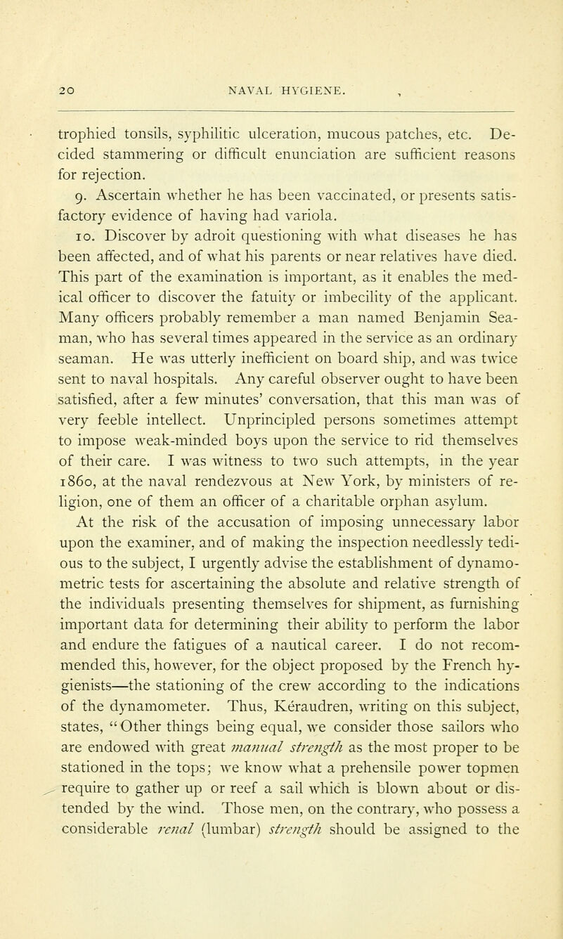 trophied tonsils, syphilitic ulceration, mucous patches, etc. De- cided stammering or difficult enunciation are sufficient reasons for rejection. 9. Ascertain whether he has been vaccinated, or presents satis- factory evidence of having had variola. 10. Discover by adroit questioning with what diseases he has been affected, and of what his parents or near relatives have died. This part of the examination is important, as it enables the med- ical officer to discover the fatuity or imbecility of the applicant. Many officers probably remember a man named Benjamin Sea- man, who has several times appeared in the service as an ordinary seaman. He was utterly inefficient on board ship, and was twice sent to naval hospitals. Any careful observer ought to have been satisfied, after a few minutes' conversation, that this man was of very feeble intellect. Unprincipled persons sometimes attempt to impose weak-minded boys upon the service to rid themselves of their care. I was witness to two such attempts, in the year i860, at the naval rendezvous at New York, by ministers of re- ligion, one of them an officer of a charitable orphan asylum. At the risk of the accusation of imposing unnecessary labor upon the examiner, and of making the inspection needlessly tedi- ous to the subject, I urgently advise the establishment of dynamo- metric tests for ascertaining the absolute and relative strength of the individuals presenting themselves for shipment, as furnishing important data for determining their ability to perform the labor and endure the fatigues of a nautical career. I do not recom- mended this, however, for the object proposed by the French hy- gienists—the stationing of the crew according to the indications of the dynamometer. Thus, Keraudren, writing on this subject, states,  Other things being equal, we consider those sailors who are endowed with great manual strength as the most proper to be stationed in the tops; we know what a prehensile power topmen require to gather up or reef a sail which is blown about or dis- tended by the wind. Those men, on the contrary, who possess a considerable renal (lumbar) strength should be assigned to the