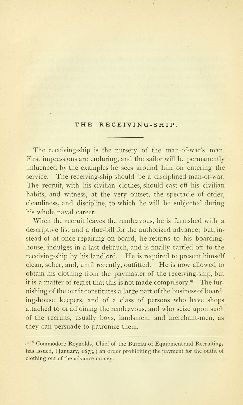 THE RECEIVING-SHIP. The receiving-ship is the nursery of the man-of-war's man. First impressions are enduring, and the sailor will be permanently influenced by the examples he sees around him on entering the service. The receiving-ship should be a disciplined man-of-war. The recruit, with his civilian clothes, should cast off his civilian habits, and witness, at the very outset, the spectacle of order, cleanliness, and discipline, to which he will be subjected during his whole naval career. When the recruit leaves the rendezvous, he is furnished with a descriptive list and a due-bill for the authorized advance; but, in- stead of at once repairing on board, he returns to his boarding- house, indulges in a last debauch, and is finally carried off to the receiving-ship by his landlord. He is required to present himself clean, sober, and, until recently, outfitted. He is now allowed to obtain his clothing from the paymaster of the receiving-ship, but it is a matter of regret that this is not made compulsory.* The fur- nishing of the outfit constitutes a large part of the business of board- ing-house keepers, and of a class of persons who have shops attached to or adjoining the rendezvous, and who seize upon such of the recruits, usually boys, landsmen, and merchant-men, as they can persuade to patronize them. ■^ * Commodore Reynolds, Chief of the Bureau of Equipment and Recruiting, has issued, (January, 1873,) an order prohibiting the payment for the outfit of clothing out of the advance money.